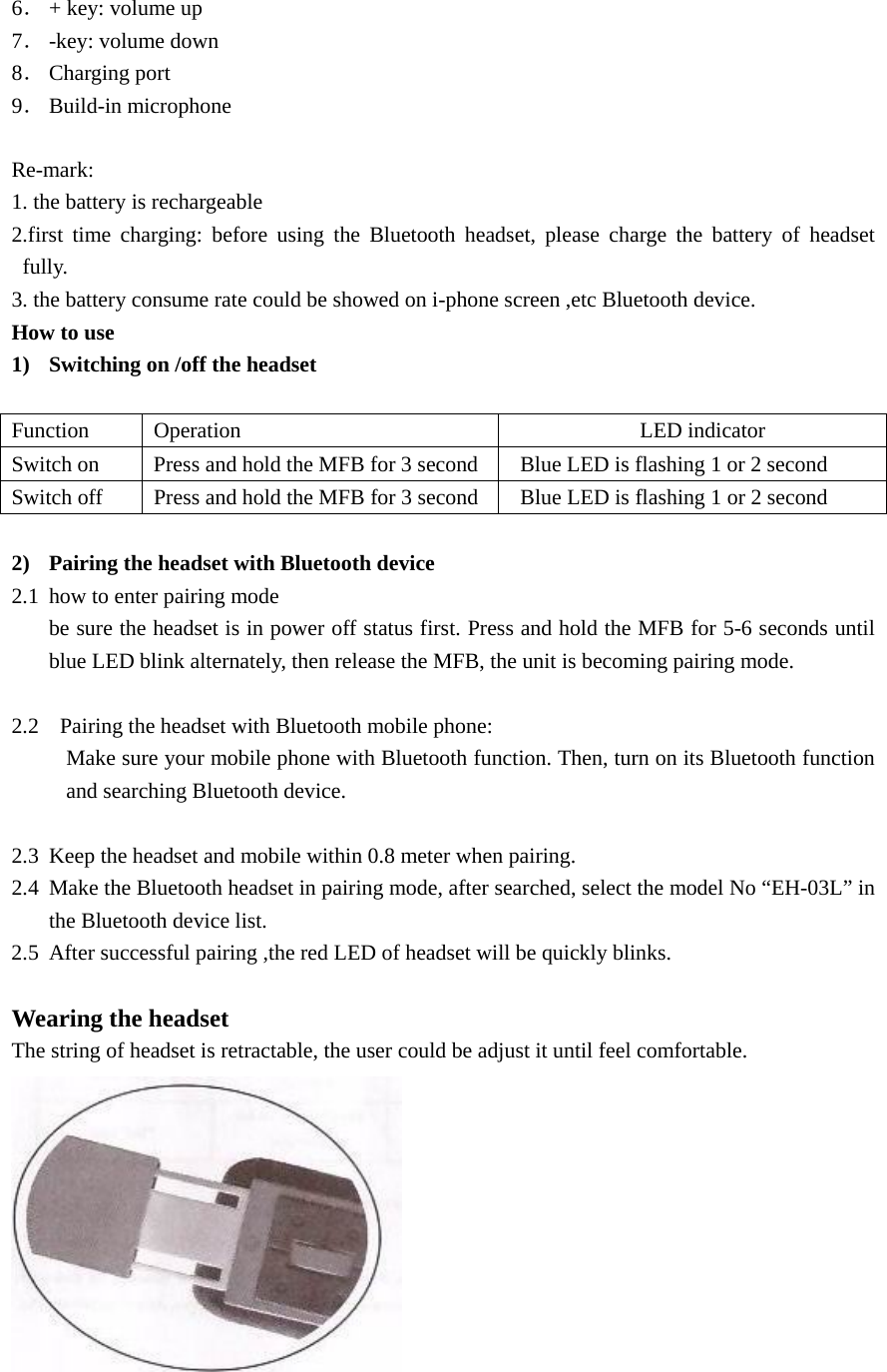  6． + key: volume up 7． -key: volume down 8． Charging port 9． Build-in microphone  Re-mark: 1. the battery is rechargeable 2.first time charging: before using the Bluetooth headset, please charge the battery of headset fully. 3. the battery consume rate could be showed on i-phone screen ,etc Bluetooth device. How to use 1) Switching on /off the headset  Function Operation  LED indicator Switch on  Press and hold the MFB for 3 second  Blue LED is flashing 1 or 2 second   Switch off  Press and hold the MFB for 3 second  Blue LED is flashing 1 or 2 second  2) Pairing the headset with Bluetooth device 2.1 how to enter pairing mode be sure the headset is in power off status first. Press and hold the MFB for 5-6 seconds until   blue LED blink alternately, then release the MFB, the unit is becoming pairing mode.  2.2   Pairing the headset with Bluetooth mobile phone:           Make sure your mobile phone with Bluetooth function. Then, turn on its Bluetooth function and searching Bluetooth device.  2.3 Keep the headset and mobile within 0.8 meter when pairing. 2.4 Make the Bluetooth headset in pairing mode, after searched, select the model No “EH-03L” in the Bluetooth device list. 2.5 After successful pairing ,the red LED of headset will be quickly blinks.  Wearing the headset The string of headset is retractable, the user could be adjust it until feel comfortable.   