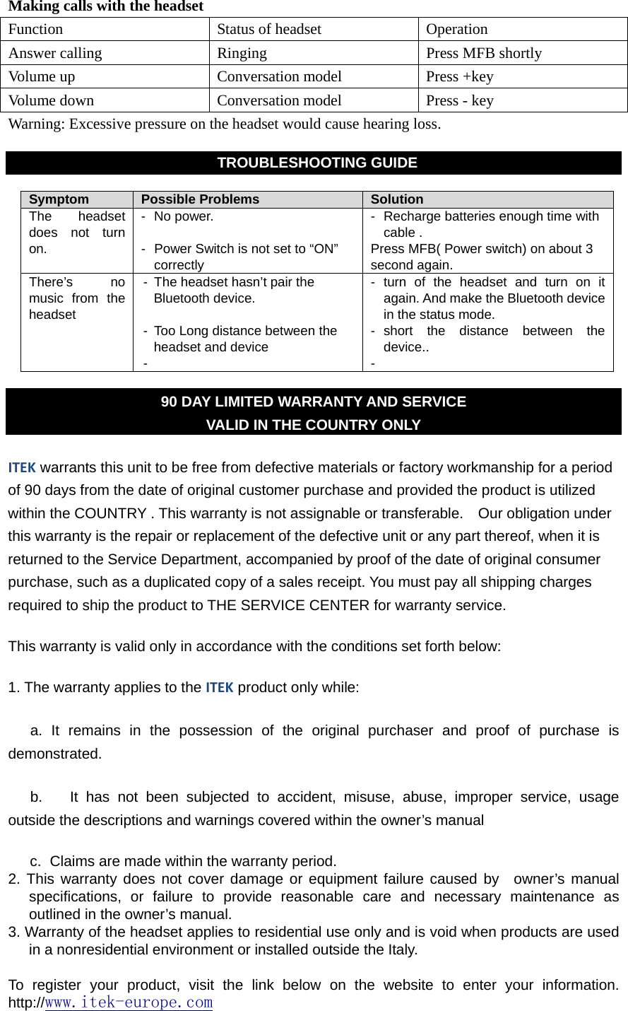  Making calls with the headset Function Status of headset Operation Answer calling  Ringing  Press MFB shortly Volume up  Conversation model  Press +key Volume down  Conversation model  Press - key Warning: Excessive pressure on the headset would cause hearing loss.  TROUBLESHOOTING GUIDE  Symptom  Possible Problems  Solution The headset does not turn on. - No power.  -  Power Switch is not set to “ON” correctly -  Recharge batteries enough time with cable . Press MFB( Power switch) on about 3 second again. There’s no music from the  headset   -  The headset hasn’t pair the Bluetooth device.  -  Too Long distance between the headset and device -  - turn of the headset and turn on it again. And make the Bluetooth device in the status mode. - short the distance between the device.. -  90 DAY LIMITED WARRANTY AND SERVICE VALID IN THE COUNTRY ONLY ITEK warrants this unit to be free from defective materials or factory workmanship for a period of 90 days from the date of original customer purchase and provided the product is utilized within the COUNTRY . This warranty is not assignable or transferable.    Our obligation under this warranty is the repair or replacement of the defective unit or any part thereof, when it is returned to the Service Department, accompanied by proof of the date of original consumer purchase, such as a duplicated copy of a sales receipt. You must pay all shipping charges required to ship the product to THE SERVICE CENTER for warranty service. This warranty is valid only in accordance with the conditions set forth below: 1. The warranty applies to the ITEK product only while: a. It remains in the possession of the original purchaser and proof of purchase is demonstrated. b.  It has not been subjected to accident, misuse, abuse, improper service, usage outside the descriptions and warnings covered within the owner’s manual   c.  Claims are made within the warranty period. 2. This warranty does not cover damage or equipment failure caused by  owner’s manual specifications, or failure to provide reasonable care and necessary maintenance as outlined in the owner’s manual. 3. Warranty of the headset applies to residential use only and is void when products are used in a nonresidential environment or installed outside the Italy.  To register your product, visit the link below on the website to enter your information. http://www.itek-europe.com  