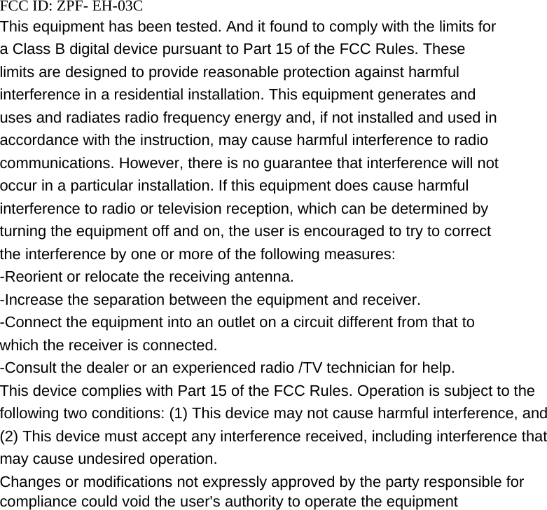    FCC ID: ZPF- EH-03C This equipment has been tested. And it found to comply with the limits for a Class B digital device pursuant to Part 15 of the FCC Rules. These limits are designed to provide reasonable protection against harmful interference in a residential installation. This equipment generates and uses and radiates radio frequency energy and, if not installed and used in accordance with the instruction, may cause harmful interference to radio communications. However, there is no guarantee that interference will not occur in a particular installation. If this equipment does cause harmful interference to radio or television reception, which can be determined by turning the equipment off and on, the user is encouraged to try to correct the interference by one or more of the following measures: -Reorient or relocate the receiving antenna. -Increase the separation between the equipment and receiver. -Connect the equipment into an outlet on a circuit different from that to which the receiver is connected. -Consult the dealer or an experienced radio /TV technician for help. This device complies with Part 15 of the FCC Rules. Operation is subject to the following two conditions: (1) This device may not cause harmful interference, and (2) This device must accept any interference received, including interference that may cause undesired operation. Changes or modifications not expressly approved by the party responsible for compliance could void the user&apos;s authority to operate the equipment  