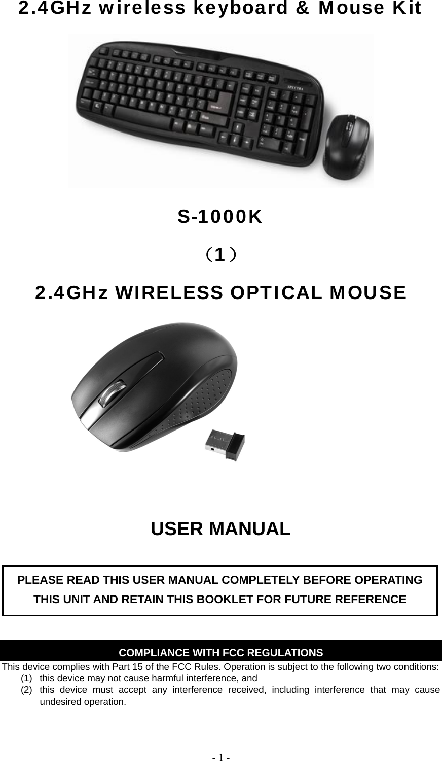   - 1 -2.4GHz wireless keyboard &amp; Mouse Kit  S-1000K （1） 2.4GHz WIRELESS OPTICAL MOUSE  USER MANUAL       COMPLIANCE WITH FCC REGULATIONS This device complies with Part 15 of the FCC Rules. Operation is subject to the following two conditions: (1)  this device may not cause harmful interference, and   (2)  this device must accept any interference received, including interference that may cause undesired operation.  PLEASE READ THIS USER MANUAL COMPLETELY BEFORE OPERATING THIS UNIT AND RETAIN THIS BOOKLET FOR FUTURE REFERENCE 