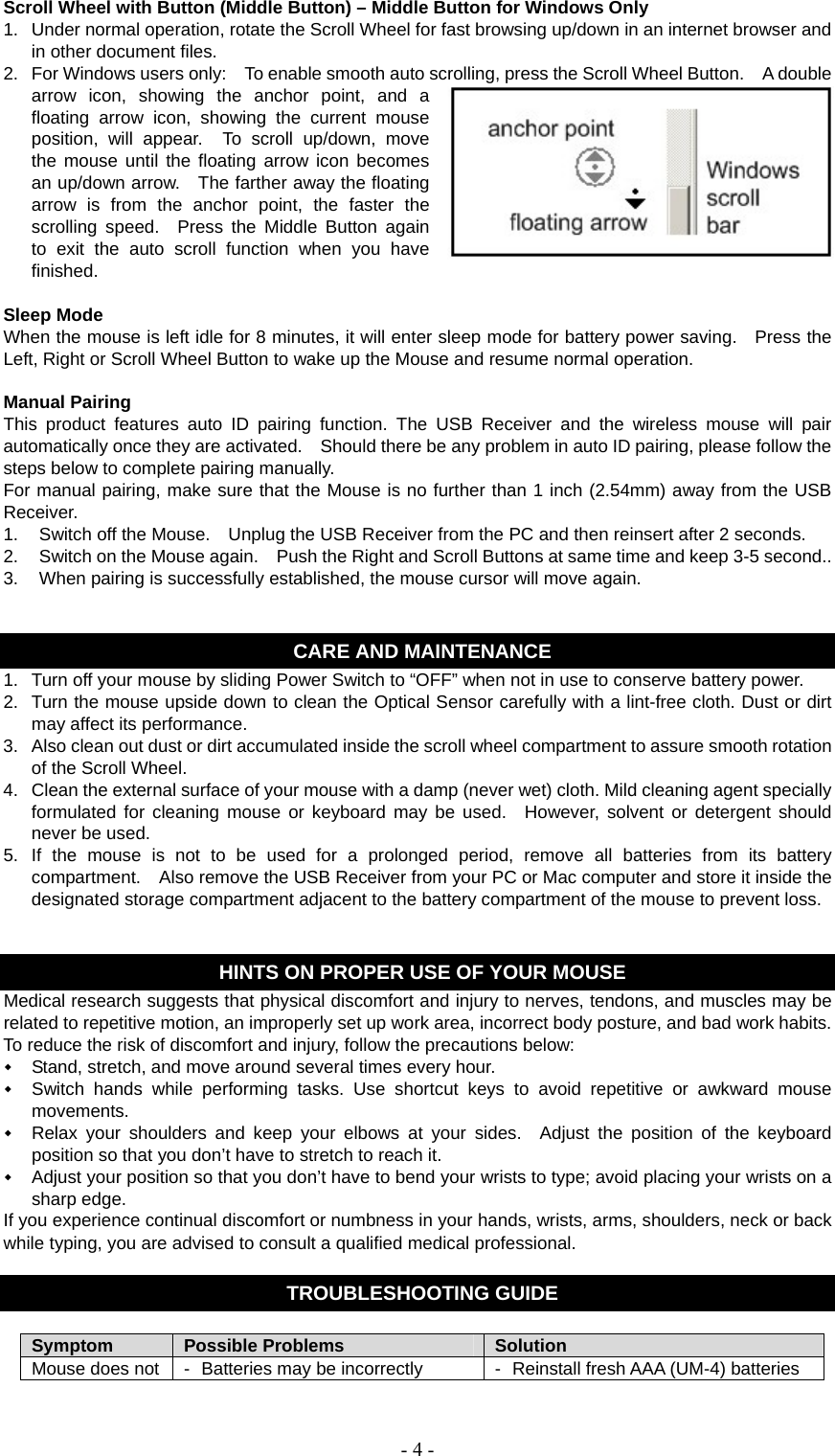   - 4 -Scroll Wheel with Button (Middle Button) – Middle Button for Windows Only 1.  Under normal operation, rotate the Scroll Wheel for fast browsing up/down in an internet browser and in other document files. 2.  For Windows users only:    To enable smooth auto scrolling, press the Scroll Wheel Button.    A double arrow icon, showing the anchor point, and a floating arrow icon, showing the current mouse position, will appear.  To scroll up/down, move the mouse until the floating arrow icon becomes an up/down arrow.    The farther away the floating arrow is from the anchor point, the faster the scrolling speed.  Press the Middle Button again to exit the auto scroll function when you have finished.  Sleep Mode When the mouse is left idle for 8 minutes, it will enter sleep mode for battery power saving.    Press the Left, Right or Scroll Wheel Button to wake up the Mouse and resume normal operation.  Manual Pairing This product features auto ID pairing function. The USB Receiver and the wireless mouse will pair automatically once they are activated.    Should there be any problem in auto ID pairing, please follow the steps below to complete pairing manually. For manual pairing, make sure that the Mouse is no further than 1 inch (2.54mm) away from the USB Receiver. 1.  Switch off the Mouse.    Unplug the USB Receiver from the PC and then reinsert after 2 seconds. 2.  Switch on the Mouse again.    Push the Right and Scroll Buttons at same time and keep 3-5 second.. 3.  When pairing is successfully established, the mouse cursor will move again.   CARE AND MAINTENANCE 1.  Turn off your mouse by sliding Power Switch to “OFF” when not in use to conserve battery power. 2.  Turn the mouse upside down to clean the Optical Sensor carefully with a lint-free cloth. Dust or dirt may affect its performance. 3.  Also clean out dust or dirt accumulated inside the scroll wheel compartment to assure smooth rotation of the Scroll Wheel. 4.  Clean the external surface of your mouse with a damp (never wet) cloth. Mild cleaning agent specially formulated for cleaning mouse or keyboard may be used.  However, solvent or detergent should never be used. 5.  If the mouse is not to be used for a prolonged period, remove all batteries from its battery compartment.    Also remove the USB Receiver from your PC or Mac computer and store it inside the designated storage compartment adjacent to the battery compartment of the mouse to prevent loss.   HINTS ON PROPER USE OF YOUR MOUSE Medical research suggests that physical discomfort and injury to nerves, tendons, and muscles may be related to repetitive motion, an improperly set up work area, incorrect body posture, and bad work habits. To reduce the risk of discomfort and injury, follow the precautions below:  Stand, stretch, and move around several times every hour.  Switch hands while performing tasks. Use shortcut keys to avoid repetitive or awkward mouse movements.  Relax your shoulders and keep your elbows at your sides.  Adjust the position of the keyboard position so that you don’t have to stretch to reach it.  Adjust your position so that you don’t have to bend your wrists to type; avoid placing your wrists on a sharp edge. If you experience continual discomfort or numbness in your hands, wrists, arms, shoulders, neck or back while typing, you are advised to consult a qualified medical professional.  TROUBLESHOOTING GUIDE  Symptom  Possible Problems  Solution Mouse does not  -  Batteries may be incorrectly  -  Reinstall fresh AAA (UM-4) batteries 