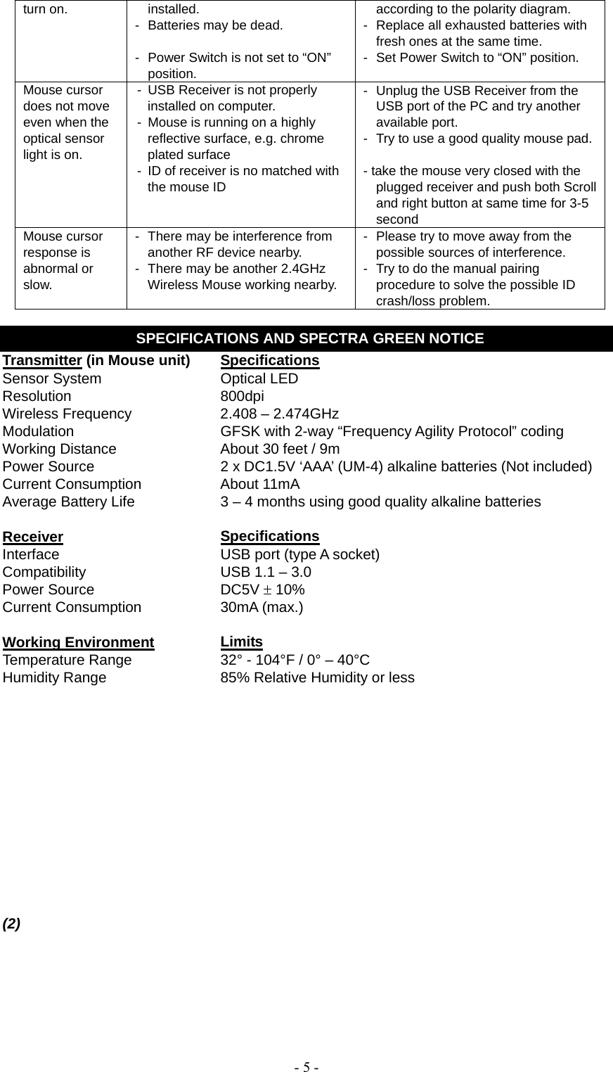   - 5 -turn on.  installed. -  Batteries may be dead.  -  Power Switch is not set to “ON” position. according to the polarity diagram. -  Replace all exhausted batteries with fresh ones at the same time. -  Set Power Switch to “ON” position. Mouse cursor does not move even when the optical sensor light is on. -  USB Receiver is not properly installed on computer. -  Mouse is running on a highly reflective surface, e.g. chrome plated surface -  ID of receiver is no matched with the mouse ID -  Unplug the USB Receiver from the USB port of the PC and try another available port. -  Try to use a good quality mouse pad. - take the mouse very closed with the plugged receiver and push both Scroll and right button at same time for 3-5 second Mouse cursor response is abnormal or slow. -  There may be interference from another RF device nearby. -  There may be another 2.4GHz Wireless Mouse working nearby. -  Please try to move away from the possible sources of interference. -  Try to do the manual pairing procedure to solve the possible ID crash/loss problem.  SPECIFICATIONS AND SPECTRA GREEN NOTICE Transmitter (in Mouse unit)  Specifications Sensor System  Optical LED Resolution 800dpi Wireless Frequency  2.408 – 2.474GHz Modulation  GFSK with 2-way “Frequency Agility Protocol” coding Working Distance  About 30 feet / 9m Power Source  2 x DC1.5V ‘AAA’ (UM-4) alkaline batteries (Not included) Current Consumption  About 11mA Average Battery Life  3 – 4 months using good quality alkaline batteries   Receiver   Specifications Interface  USB port (type A socket) Compatibility  USB 1.1 – 3.0 Power Source  DC5V  10% Current Consumption  30mA (max.)  Working Environment Limits Temperature Range  32° - 104°F / 0° – 40°C Humidity Range  85% Relative Humidity or less              (2)         