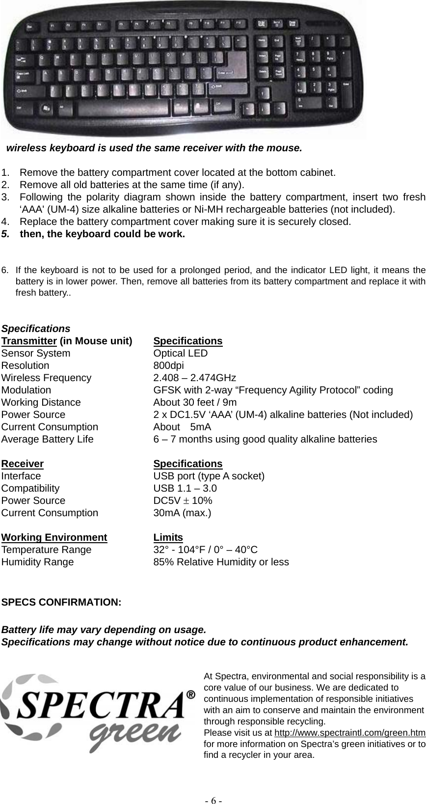   - 6 -         wireless keyboard is used the same receiver with the mouse.  1.  Remove the battery compartment cover located at the bottom cabinet. 2.  Remove all old batteries at the same time (if any). 3.  Following the polarity diagram shown inside the battery compartment, insert two fresh ‘AAA&apos; (UM-4) size alkaline batteries or Ni-MH rechargeable batteries (not included). 4.  Replace the battery compartment cover making sure it is securely closed. 5.    then, the keyboard could be work.   6.  If the keyboard is not to be used for a prolonged period, and the indicator LED light, it means the battery is in lower power. Then, remove all batteries from its battery compartment and replace it with fresh battery..     Specifications  Transmitter (in Mouse unit)  Specifications Sensor System  Optical LED Resolution 800dpi Wireless Frequency  2.408 – 2.474GHz Modulation  GFSK with 2-way “Frequency Agility Protocol” coding Working Distance  About 30 feet / 9m Power Source  2 x DC1.5V ‘AAA’ (UM-4) alkaline batteries (Not included) Current Consumption  About  5mA Average Battery Life  6 – 7 months using good quality alkaline batteries   Receiver   Specifications Interface  USB port (type A socket) Compatibility  USB 1.1 – 3.0 Power Source  DC5V  10% Current Consumption  30mA (max.)  Working Environment Limits Temperature Range  32° - 104°F / 0° – 40°C Humidity Range  85% Relative Humidity or less   SPECS CONFIRMATION:  Battery life may vary depending on usage. Specifications may change without notice due to continuous product enhancement.   At Spectra, environmental and social responsibility is a core value of our business. We are dedicated to continuous implementation of responsible initiatives with an aim to conserve and maintain the environment through responsible recycling.     Please visit us at http://www.spectraintl.com/green.htm for more information on Spectra’s green initiatives or to find a recycler in your area. 