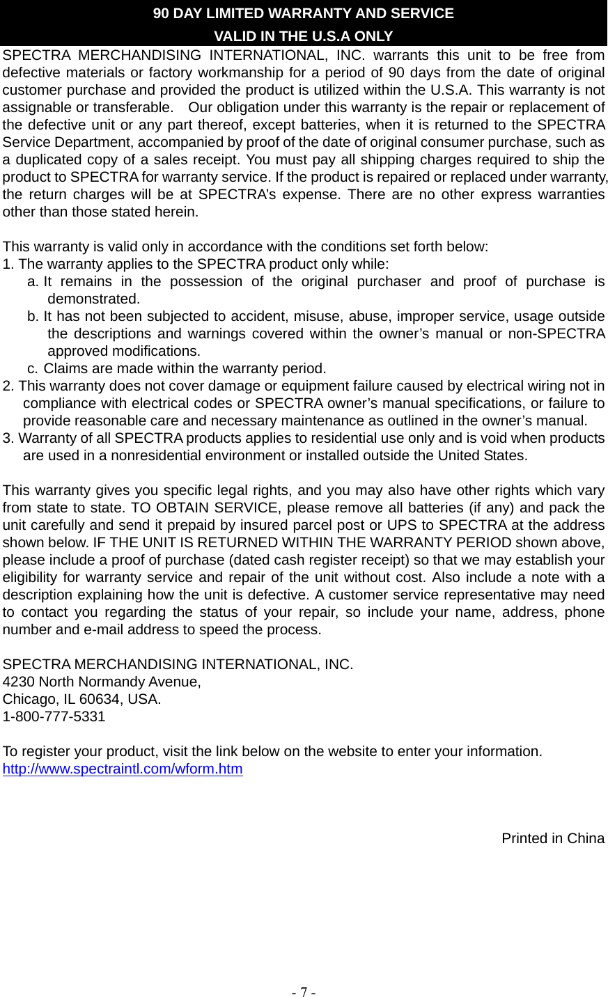   - 7 -    90 DAY LIMITED WARRANTY AND SERVICE VALID IN THE U.S.A ONLY SPECTRA MERCHANDISING INTERNATIONAL, INC. warrants this unit to be free from defective materials or factory workmanship for a period of 90 days from the date of original customer purchase and provided the product is utilized within the U.S.A. This warranty is not assignable or transferable.    Our obligation under this warranty is the repair or replacement of the defective unit or any part thereof, except batteries, when it is returned to the SPECTRA Service Department, accompanied by proof of the date of original consumer purchase, such as a duplicated copy of a sales receipt. You must pay all shipping charges required to ship the product to SPECTRA for warranty service. If the product is repaired or replaced under warranty, the return charges will be at SPECTRA’s expense. There are no other express warranties other than those stated herein.  This warranty is valid only in accordance with the conditions set forth below: 1. The warranty applies to the SPECTRA product only while: a. It remains in the possession of the original purchaser and proof of purchase is demonstrated. b. It has not been subjected to accident, misuse, abuse, improper service, usage outside the descriptions and warnings covered within the owner’s manual or non-SPECTRA approved modifications. c. Claims are made within the warranty period. 2. This warranty does not cover damage or equipment failure caused by electrical wiring not in compliance with electrical codes or SPECTRA owner’s manual specifications, or failure to provide reasonable care and necessary maintenance as outlined in the owner’s manual. 3. Warranty of all SPECTRA products applies to residential use only and is void when products are used in a nonresidential environment or installed outside the United States.  This warranty gives you specific legal rights, and you may also have other rights which vary from state to state. TO OBTAIN SERVICE, please remove all batteries (if any) and pack the unit carefully and send it prepaid by insured parcel post or UPS to SPECTRA at the address shown below. IF THE UNIT IS RETURNED WITHIN THE WARRANTY PERIOD shown above, please include a proof of purchase (dated cash register receipt) so that we may establish your eligibility for warranty service and repair of the unit without cost. Also include a note with a description explaining how the unit is defective. A customer service representative may need to contact you regarding the status of your repair, so include your name, address, phone number and e-mail address to speed the process.  SPECTRA MERCHANDISING INTERNATIONAL, INC. 4230 North Normandy Avenue, Chicago, IL 60634, USA. 1-800-777-5331  To register your product, visit the link below on the website to enter your information. http://www.spectraintl.com/wform.htm    Printed in China 
