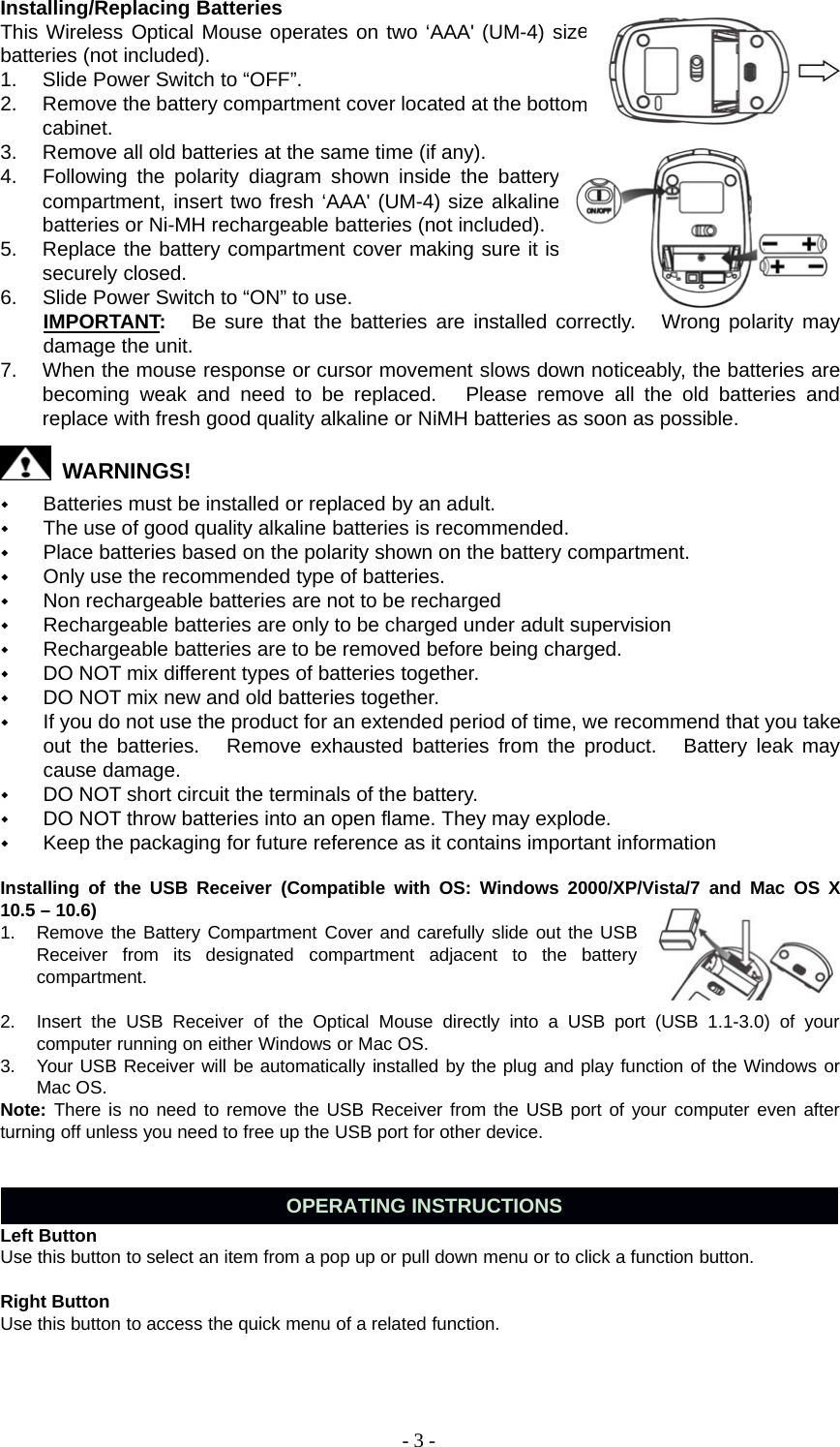 -3-Installing/Replacing BatteriesThis Wireless Optical Mouse operates on two ‘AAA&apos; (UM-4) sizebatteries (not included).1. Slide Power Switch to “OFF”.2. Remove the battery compartment cover located at the bottomcabinet.3. Remove all old batteries at the same time (if any).4. Following the polarity diagram shown inside the batterycompartment, insert two fresh ‘AAA&apos; (UM-4) size alkalinebatteries or Ni-MH rechargeable batteries (not included).5. Replace the battery compartment cover making sure it issecurely closed.6. Slide Power Switch to “ON” to use.IMPORTANT:Be sure that the batteries are installed correctly. Wrong polarity maydamage the unit.7. When the mouse response or cursor movement slows down noticeably, the batteries arebecoming weak and need to be replaced. Please remove all the old batteries andreplace with fresh good quality alkaline or NiMH batteries as soon as possible.WARNINGS!Batteries must be installed or replaced by an adult.The use of good quality alkaline batteries is recommended.Place batteries based on the polarity shown on the battery compartment.Only use the recommended type of batteries.Non rechargeable batteries are not to be rechargedRechargeable batteries are only to be charged under adult supervisionRechargeable batteries are to be removed before being charged.DO NOT mix different types of batteries together.DO NOT mix new and old batteries together.If you do not use the product for an extended period of time, we recommend that you takeout the batteries. Remove exhausted batteries from the product. Battery leak maycause damage.DO NOT short circuit the terminals of the battery.DO NOT throw batteries into an open flame. They may explode.Keep the packaging for future reference as it contains important informationInstalling of the USB Receiver (Compatible with OS: Windows 2000/XP/Vista/7 and Mac OS X10.5 – 10.6)1. Remove the Battery Compartment Cover and carefully slide out the USBReceiver from its designated compartment adjacent to the batterycompartment.2. Insert the USB Receiver of the Optical Mouse directly into a USB port (USB 1.1-3.0) of yourcomputer running on either Windows or Mac OS.3. Your USB Receiver will be automatically installed by the plug and play function of the Windows orMac OS.Note: There is no need to remove the USB Receiver from the USB port of your computer even afterturning off unless you need to free up the USB port for other device.OPERATING INSTRUCTIONSLeft ButtonUse this button to select an item from a pop up or pull down menu or to click a function button.Right ButtonUse this button to access the quick menu of a related function.