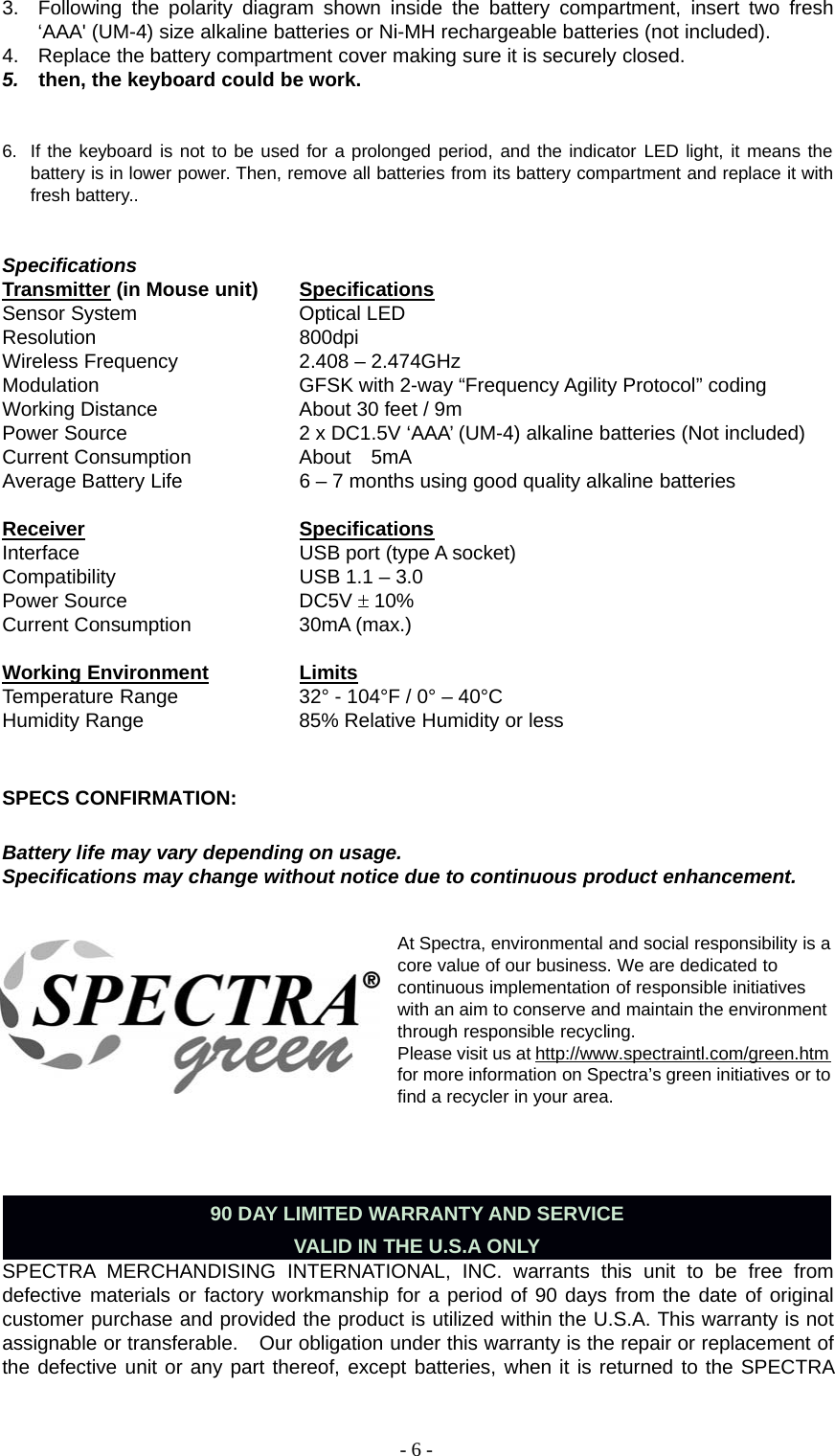 -6-3. Following the polarity diagram shown inside the battery compartment, insert two fresh‘AAA&apos; (UM-4) size alkaline batteries or Ni-MH rechargeable batteries (not included).4. Replace the battery compartment cover making sure it is securely closed.5. then, the keyboard could be work.6. If the keyboard is not to be used for a prolonged period, and the indicator LED light, it means thebattery is in lower power. Then, remove all batteries from its battery compartment and replace it withfresh battery..SpecificationsTransmitter (in Mouse unit) SpecificationsSensor System Optical LEDResolution 800dpiWireless Frequency 2.408 – 2.474GHzModulation GFSK with 2-way “Frequency Agility Protocol” codingWorking Distance About 30 feet / 9mPower Source 2 x DC1.5V ‘AAA’ (UM-4) alkaline batteries (Not included)Current Consumption About 5mAAverage Battery Life 6 – 7 months using good quality alkaline batteriesReceiver SpecificationsInterface USB port (type A socket)Compatibility USB 1.1 – 3.0Power Source DC5V 10%Current Consumption 30mA (max.)Working Environment LimitsTemperature Range 32° - 104°F / 0° – 40°CHumidity Range 85% Relative Humidity or lessSPECS CONFIRMATION:Battery life may vary depending on usage.Specifications may change without notice due to continuous product enhancement.At Spectra, environmental and social responsibility is acore value of our business. We are dedicated tocontinuous implementation of responsible initiativeswith an aim to conserve and maintain the environmentthrough responsible recycling.Please visit us at http://www.spectraintl.com/green.htmfor more information on Spectra’s green initiatives or tofind a recycler in your area.90 DAY LIMITED WARRANTY AND SERVICEVALID IN THE U.S.A ONLYSPECTRA MERCHANDISING INTERNATIONAL, INC. warrants this unit to be free fromdefective materials or factory workmanship for a period of 90 days from the date of originalcustomer purchase and provided the product is utilized within the U.S.A. This warranty is notassignable or transferable. Our obligation under this warranty is the repair or replacement ofthe defective unit or any part thereof, except batteries, when it is returned to the SPECTRA