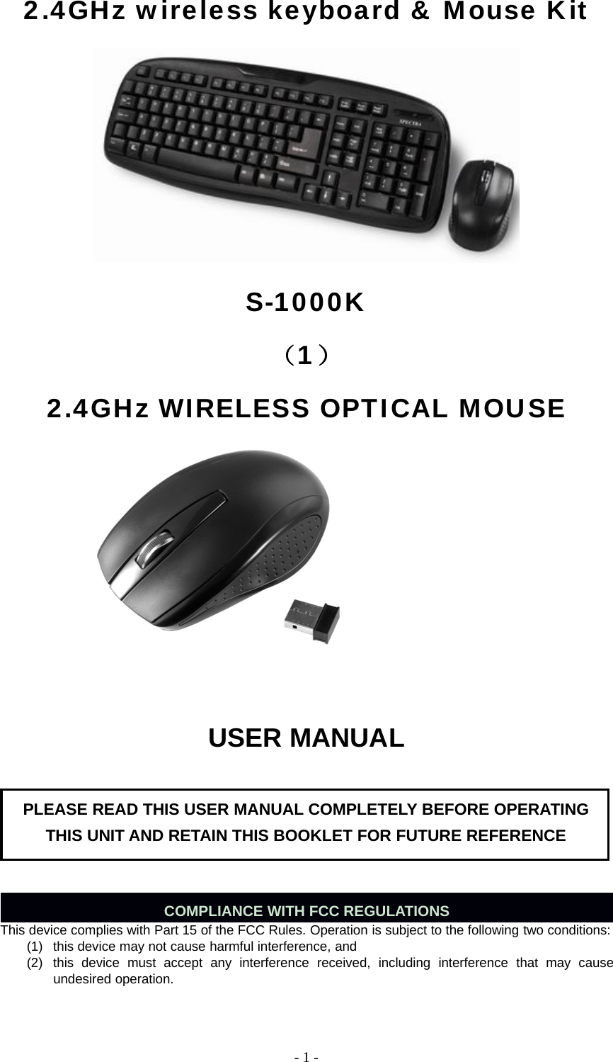 -1-2.4GHz wireless keyboard &amp; Mouse KitS-1000K（1）2.4GHz WIRELESS OPTICAL MOUSEUSER MANUALCOMPLIANCE WITH FCC REGULATIONSThis device complies with Part 15 of the FCC Rules. Operation is subject to the following two conditions:(1) this device may not cause harmful interference, and(2) this device must accept any interference received, including interference that may causeundesired operation.PLEASE READ THIS USER MANUAL COMPLETELY BEFORE OPERATINGTHIS UNIT AND RETAIN THIS BOOKLET FOR FUTURE REFERENCE