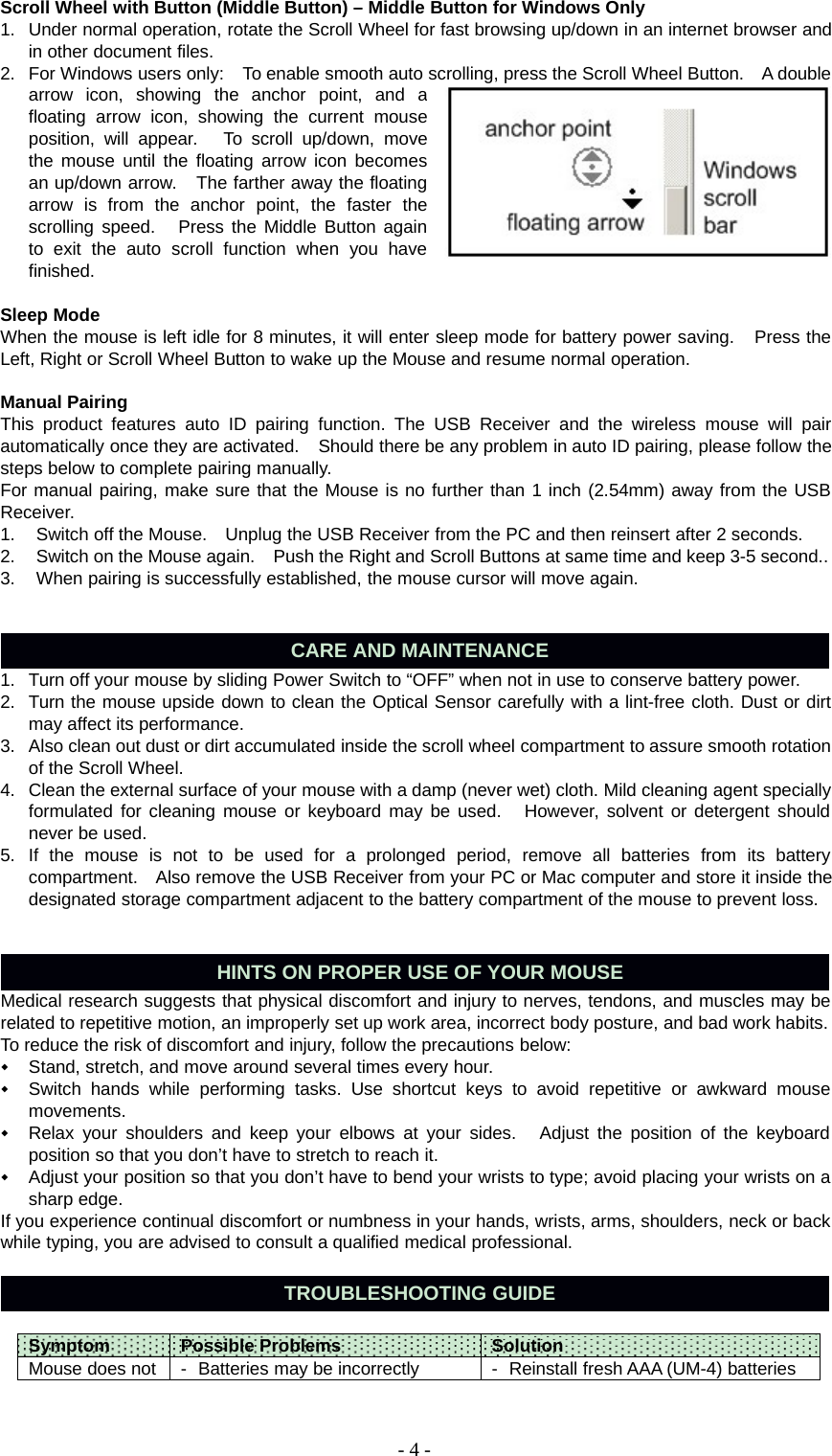 -4-Scroll Wheel with Button (Middle Button) – Middle Button for Windows Only1. Under normal operation, rotate the Scroll Wheel for fast browsing up/down in an internet browser andin other document files.2. For Windows users only: To enable smooth auto scrolling, press the Scroll Wheel Button. A doublearrow icon, showing the anchor point, andafloating arrow icon, showing the current mouseposition, will appear. To scroll up/down, movethe mouse until the floating arrow icon becomesan up/down arrow. The farther away the floatingarrow is from the anchor point, the faster thescrolling speed. Press the Middle Button againto exit the auto scroll function when you havefinished.Sleep ModeWhen the mouse is left idle for 8 minutes, it will enter sleep mode for battery power saving. Press theLeft, Right or Scroll Wheel Button to wake up the Mouse and resume normal operation.Manual PairingThis product features auto ID pairing function. The USB Receiver and the wireless mouse will pairautomatically once they are activated. Should there be any problem in auto ID pairing, please follow thesteps below to complete pairing manually.For manual pairing, make sure that the Mouse is no further than 1 inch (2.54mm) away from the USBReceiver.1. Switch off the Mouse. Unplug the USB Receiver from the PC and then reinsert after 2 seconds.2. Switch on the Mouse again. Push the Right and Scroll Buttons at same time and keep 3-5 second..3. When pairing is successfully established, the mouse cursor will move again.CARE AND MAINTENANCE1. Turn off your mouse by sliding Power Switch to “OFF” when not in use to conserve battery power.2. Turn the mouse upside down to clean the Optical Sensor carefully with a lint-free cloth. Dust or dirtmay affect its performance.3. Also clean out dust or dirt accumulated inside the scroll wheel compartment to assure smooth rotationof the Scroll Wheel.4. Clean the external surface of your mouse with a damp (never wet) cloth. Mild cleaning agent speciallyformulated for cleaning mouse or keyboard may be used. However, solvent or detergent shouldnever be used.5. If the mouse is not to be used for a prolonged period, remove all batteries from its batterycompartment. Also remove the USB Receiver from your PC or Mac computer and store it inside thedesignated storage compartment adjacent to the battery compartment of the mouse to prevent loss.HINTS ON PROPER USE OF YOUR MOUSEMedical research suggests that physical discomfort and injury to nerves, tendons, and muscles may berelated to repetitive motion, an improperly set up work area, incorrect body posture, and bad work habits.To reduce the risk of discomfort and injury, follow the precautions below:Stand, stretch, and move around several times every hour.Switch hands while performing tasks. Use shortcut keys to avoid repetitive or awkward mousemovements.Relax your shoulders and keep your elbows at your sides. Adjust the position of the keyboardposition so that you don’t have to stretch to reach it.Adjust your position so that you don’t have to bend your wrists to type; avoid placing your wrists on asharp edge.If you experience continual discomfort or numbness in your hands, wrists, arms, shoulders, neck or backwhile typing, you are advised to consult a qualified medical professional.TROUBLESHOOTING GUIDESymptom Possible Problems SolutionMouse does not - Batteries may be incorrectly - Reinstall fresh AAA (UM-4) batteries