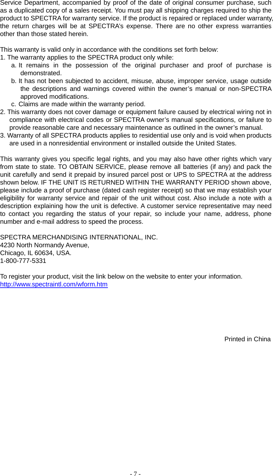 -7-Service Department, accompanied by proof of the date of original consumer purchase, suchas a duplicated copy of a sales receipt. You must pay all shipping charges required to ship theproduct to SPECTRA for warranty service. If the product is repaired or replaced under warranty,the return charges will be at SPECTRA’s expense. There are no other express warrantiesother than those stated herein.This warranty is valid only in accordance with the conditions set forth below:1. The warranty applies to the SPECTRA product only while:a. It remains in the possession of the original purchaser and proof of purchase isdemonstrated.b. It has not been subjected to accident, misuse, abuse, improper service, usage outsidethe descriptions and warnings covered within the owner’s manual or non-SPECTRAapproved modifications.c. Claims are made within the warranty period.2. This warranty does not cover damage or equipment failure caused by electrical wiring not incompliance with electrical codes or SPECTRA owner’s manual specifications, or failure toprovide reasonable care and necessary maintenance as outlined in the owner’s manual.3. Warranty of all SPECTRA products applies to residential use only and is void when productsare used in a nonresidential environment or installed outside the United States.This warranty gives you specific legal rights, and you may also have other rights which varyfrom state to state. TO OBTAIN SERVICE, please remove all batteries (if any) and pack theunit carefully and send it prepaid by insured parcel post or UPS to SPECTRA at the addressshown below. IF THE UNIT IS RETURNED WITHIN THE WARRANTY PERIOD shown above,please include a proof of purchase (dated cash register receipt) so that we may establish youreligibility for warranty service and repair of the unit without cost. Also include a note with adescription explaining how the unit is defective. A customer service representative may needto contact you regarding the status of your repair, so include your name, address, phonenumber and e-mail address to speed the process.SPECTRA MERCHANDISING INTERNATIONAL, INC.4230 North Normandy Avenue,Chicago, IL 60634, USA.1-800-777-5331To register your product, visit the link below on the website to enter your information.http://www.spectraintl.com/wform.htmPrinted in China