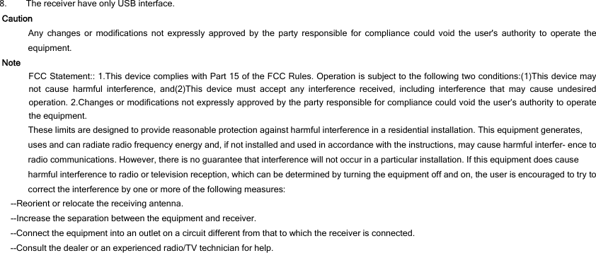 8. The receiver have only USB interface. Caution Any changes or modifications not expressly approved by the party responsible for compliance could void the user&apos;s authority to operate the equipment. Note FCC Statement:: 1.This device complies with Part 15 of the FCC Rules. Operation is subject to the following two conditions:(1)This device may not cause harmful interference, and(2)This device must accept any interference received, including interference that may cause undesired operation. 2.Changes or modifications not expressly approved by the party responsible for compliance could void the user’s authority to operate the equipment. These limits are designed to provide reasonable protection against harmful interference in a residential installation. This equipment generates, uses and can radiate radio frequency energy and, if not installed and used in accordance with the instructions, may cause harmful interfer- ence to radio communications. However, there is no guarantee that interference will not occur in a particular installation. If this equipment does cause harmful interference to radio or television reception, which can be determined by turning the equipment off and on, the user is encouraged to try to correct the interference by one or more of the following measures: --Reorient or relocate the receiving antenna. --Increase the separation between the equipment and receiver. --Connect the equipment into an outlet on a circuit different from that to which the receiver is connected. --Consult the dealer or an experienced radio/TV technician for help.  