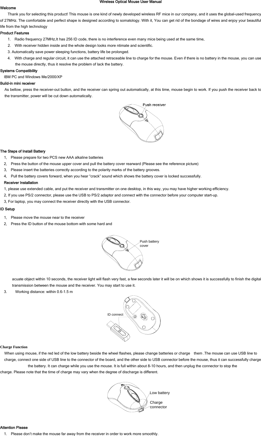 Wireless Optical Mouse User Manual Welcome Thank you for selecting this product! This mouse is one kind of newly developed wireless RF mice in our company, and it uses the global-used frequency of 27MHz. The comfortable and perfect shape is designed according to somatology. With it, You can get rid of the bondage of wires and enjoy your beautiful life from the high technology Product Features 1.    Radio frequency 27MHz,It has 256 ID code, there is no interference even many mice being used at the same time.     2.    With receiver hidden inside and the whole design looks more ntimate and scientific.   3. Automatically save power sleeping functions, battery life be prolonged. 4.    With charge and regular circuit, it can use the attached retraceable line to charge for the mouse. Even if there is no battery in the mouse, you can use the mouse directly, thus it resolve the problem of lack the battery.   Systems Compatibility IBM PC and Windows Me/2000/XP Build-in mini receiver As bellow, press the receiver-out button, and the receiver can spring out automatically, at this time, mouse begin to work. If you push the receiver back to the transmitter, power will be cut down automatically.  The Steps of Install Battery 1,    Please prepare for two PCS new AAA alkaline batteries 2,    Press the button of the mouse upper cover and pull the battery cover rearward (Please see the reference picture) 3,    Please insert the batteries correctly according to the polarity marks of the battery grooves. 4,    Pull the battery covers forward, when you hear “crack” sound which shows the battery cover is locked successfully. Receiver Installation 1, please use extended cable, and put the receiver and transmitter on one desktop, in this way, you may have higher working efficiency. 2, If you use PS/2 connector, please use the USB to PS/2 adaptor and connect with the connector before your computer start-up. 3, For laptop, you may connect the receiver directly with the USB connector. ID Setup 1,    Please move the mouse near to the receiver 2,    Press the ID button of the mouse bottom with some hard and Push battery cover acuate object within 10 seconds, the receiver light will flash very fast, a few seconds later it will be on which shows it is successfully to finish the digital transmission between the mouse and the receiver. You may start to use it. 3. Working distance: within 0.6-1.5 m ID connect Charge Function When using mouse, if the red led of the low battery beside the wheel flashes, please change batteries or charge    them .The mouse can use USB line to charge, connect one side of USB line to the connector of the board, and the other side to USB connector before the mouse, thus it can successfully charge the battery. It can charge while you use the mouse. It is full within about 8-10 hours, and then unplug the connector to stop the charge. Please note that the time of charge may vary when the degree of discharge is different.   Charge connectorLow battery Attention Please 1.    Please don’t make the mouse far away from the receiver in order to work more smoothly. 