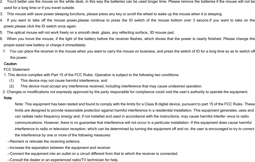 2.    You’d better use the mouse on the white desk, in this way the batteries can be used longer time. Please remove the batteries if the mouse will not be used for a long time or if you travel outside.   3.    This mouse with save power sleeping functions, please press any key or scroll the wheel to wake up the mouse when it is sleeping. 4.  If you want to take off the mouse power,please continue to press the ID switch of the mouse bottom over 3 secons.If you want to take on the power,please click the ID switch once again. 5.    The optical mouse will not work freely on a smooth desk ,glass, any reflecting surface, 3D mouse pad. 6.   When you move the mouse, if the light of the battery before the receiver flashes, which shows that the power is nearly finished. Please change the proper-sized new battery or charge it immediately. 7.    You can place the receiver in the mouse when you want to carry the mouse on business, and press the switch of ID for a long time so as to switch off the power.   Caution FCC Statement 1. This device complies with Part 15 of the FCC Rules. Operation is subject to the following two conditions: (1) This device may not cause harmful interference, and (2) This device must accept any interference received, including interference that may cause undesired operation. 2. Changes or modifications not expressly approved by the party responsible for compliance could void the user’s authority to operate the equipment. Note Note: This equipment has been tested and found to comply with the limits for a Class B digital device, pursuant to part 15 of the FCC Rules. These limits are designed to provide reasonable protection against harmful interference in a residential installation. This equipment generates, uses and can radiate radio frequency energy and, if not installed and used in accordance with the instructions, may cause harmful interfer- ence to radio communications. However, there is no guarantee that interference will not occur in a particular installation. If this equipment does cause harmful interference to radio or television reception, which can be determined by turning the equipment off and on, the user is encouraged to try to correct the interference by one or more of the following measures: --Reorient or relocate the receiving antenna. --Increase the separation between the equipment and receiver. --Connect the equipment into an outlet on a circuit different from that to which the receiver is connected. --Consult the dealer or an experienced radio/TV technician for help.  