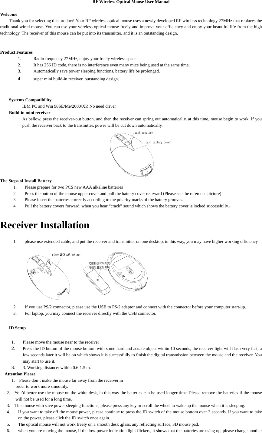 RF Wireless Optical Mouse User Manual  Welcome Thank you for selecting this product! Your RF wireless optical mouse uses a newly developed RF wireless technology 27MHz that replaces the traditional wired mouse. You can use your wireless optical mouse freely and improve your efficiency and enjoy your beautiful life from the high technology. The receiver of this mouse can be put into its transmitter, and it is an outstanding design.   Product Features 1. Radio frequency 27MHz, enjoy your freely wireless space 2. It has 256 ID code, there is no interference even many mice being used at the same time. 3. Automatically save power sleeping functions, battery life be prolonged. 4. super mini build-in receiver, outstanding design.   Systems Compatibility     IBM PC and Win 98SE/Me/2000/XP, No need driver Build-in mini receiver As bellow, press the receiver-out button, and then the receiver can spring out automatically, at this time, mouse begin to work. If you push the receiver back to the transmitter, power will be cut down automatically.  The Steps of Install Battery 1. Please prepare for two PCS new AAA alkaline batteries 2. Press the button of the mouse upper cover and pull the battery cover rearward (Please see the reference picture) 3. Please insert the batteries correctly according to the polarity marks of the battery grooves. 4. Pull the battery covers forward, when you hear “crack” sound which shows the battery cover is locked successfully.。  Receiver Installation 1. please use extended cable, and put the receiver and transmitter on one desktop, in this way, you may have higher working efficiency.  2. If you use PS/2 connector, please use the USB to PS/2 adaptor and connect with the connector before your computer start-up. 3. For laptop, you may connect the receiver directly with the USB connector. ID Setup 1. Please move the mouse near to the receiver 2. Press the ID button of the mouse bottom with some hard and acuate object within 10 seconds, the receiver light will flash very fast, a few seconds later it will be on which shows it is successfully to finish the digital transmission between the mouse and the receiver. You may start to use it. 3. 3. Working distance: within 0.6-1.5 m. Attention Please 1.    Please don’t make the mouse far away from the receiver in order to work more smoothly. 2.    You’d better use the mouse on the white desk, in this way the batteries can be used longer time. Please remove the batteries if the mouse will not be used for a long time.   3.    This mouse with save power sleeping functions, please press any key or scroll the wheel to wake up the mouse when it is sleeping. 4. If you want to take off the mouse power, please continue to press the ID switch of the mouse bottom over 3 seconds. If you want to take on the power, please click the ID switch once again. 5. The optical mouse will not work freely on a smooth desk ,glass, any reflecting surface, 3D mouse pad. 6. when you are moving the mouse, if the low-power indication light flickers, it shows that the batteries are using up, please change another 