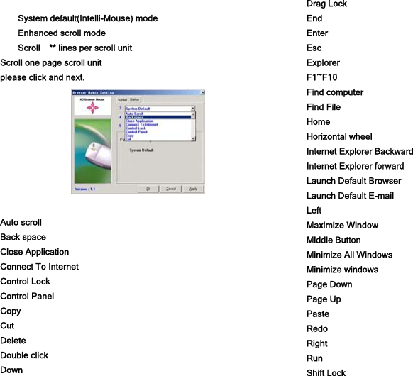  System default(Intelli-Mouse) mode   Enhanced scroll mode             Scroll    ** lines per scroll unit           Scroll one page scroll unit          please click and next.   Auto scroll              Back space              Close Application        Connect To Internet       Control Lock            Control Panel          Copy                  Cut                   Delete                 Double click            Down                 Drag Lock             End                   Enter                  Esc                     Explorer               F1~F10                Find computer          Find File               Home                 Horizontal wheel        Internet Explorer Backward       Internet Explorer forward         Launch Default Browser         Launch Default E-mail               Left                              Maximize Window                  Middle Button                      Minimize All Windows               Minimize windows                 Page Down                        Page Up                         Paste                             Redo                             Right                             Run                               Shift Lock                       