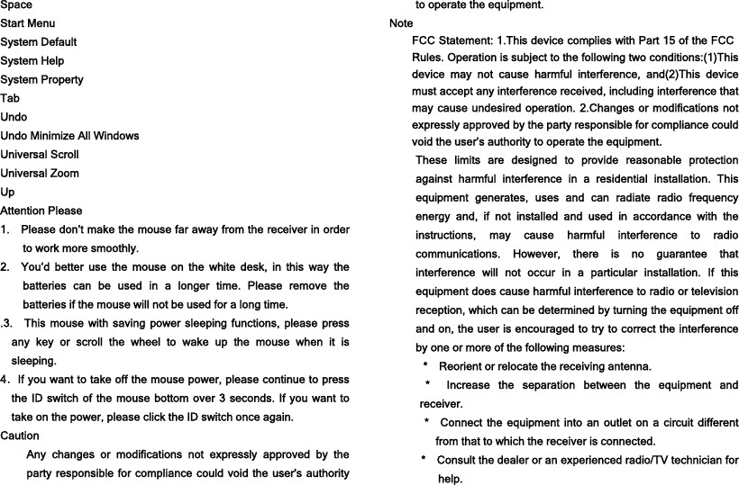 Space                             Start Menu                         System Default                    System Help                       System Property                   Tab                               Undo                              Undo Minimize All Windows           Universal Scroll                     Universal Zoom                     Up                               Attention Please 1.    Please don’t make the mouse far away from the receiver in order to work more smoothly. 2.  You’d better use the mouse on the white desk, in this way the batteries can be used in a longer time. Please remove the batteries if the mouse will not be used for a long time.   .3.  This mouse with saving power sleeping functions, please press any key or scroll the wheel to wake up the mouse when it is sleeping. 4．If you want to take off the mouse power, please continue to press the ID switch of the mouse bottom over 3 seconds. If you want to take on the power, please click the ID switch once again. Caution Any changes or modifications not expressly approved by the party responsible for compliance could void the user&apos;s authority to operate the equipment. Note FCC Statement: 1.This device complies with Part 15 of the FCC Rules. Operation is subject to the following two conditions:(1)This device may not cause harmful interference, and(2)This device must accept any interference received, including interference that may cause undesired operation. 2.Changes or modifications not expressly approved by the party responsible for compliance could void the user’s authority to operate the equipment. These limits are designed to provide reasonable protection against harmful interference in a residential installation. This equipment generates, uses and can radiate radio frequency energy and, if not installed and used in accordance with the instructions, may cause harmful interference to radio communications. However, there is no guarantee that interference will not occur in a particular installation. If this equipment does cause harmful interference to radio or television reception, which can be determined by turning the equipment off and on, the user is encouraged to try to correct the interference by one or more of the following measures: * Reorient or relocate the receiving antenna. * Increase the separation between the equipment and receiver. * Connect the equipment into an outlet on a circuit different from that to which the receiver is connected. * Consult the dealer or an experienced radio/TV technician for help. 