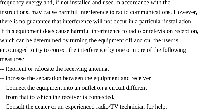 frequency energy and, if not installed and used in accordance with the instructions, may cause harmful interference to radio communications. However, there is no guarantee that interference will not occur in a particular installation. If this equipment does cause harmful interference to radio or television reception, which can be determined by turning the equipment off and on, the user is encouraged to try to correct the interference by one or more of the following measures: -- Reorient or relocate the receiving antenna. -- Increase the separation between the equipment and receiver. -- Connect the equipment into an outlet on a circuit different from that to which the receiver is connected. -- Consult the dealer or an experienced radio/TV technician for help. 