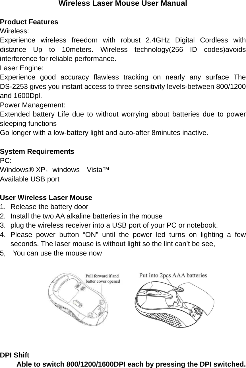 Wireless Laser Mouse User Manual  Product Features Wireless: Experience wireless freedom with robust 2.4GHz Digital Cordless with distance Up to 10meters. Wireless technology(256 ID codes)avoids interference for reliable performance. Laser Engine: Experience good accuracy flawless tracking on nearly any surface The DS-2253 gives you instant access to three sensitivity levels-between 800/1200 and 1600Dpl. Power Management: Extended battery Life due to without worrying about batteries due to power sleeping functions Go longer with a low-battery light and auto-after 8minutes inactive.  System Requirements PC: Windows® XP，windows  Vista™ Available USB port  User Wireless Laser Mouse 1.  Release the battery door 2.  Install the two AA alkaline batteries in the mouse   3.  plug the wireless receiver into a USB port of your PC or notebook. 4. Please power button “ON” until the power led turns on lighting a few seconds. The laser mouse is without light so the lint can’t be see, 5,    You can use the mouse now          DPI Shift     Able to switch 800/1200/1600DPI each by pressing the DPI switched. 