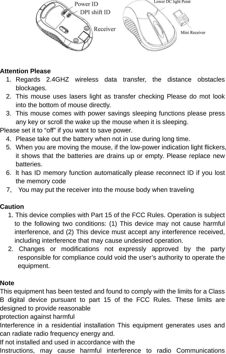    Attention Please 1. Regards 2.4GHZ wireless data transfer, the distance obstacles blockages. 2.  This mouse uses lasers light as transfer checking Please do mot look into the bottom of mouse directly. 3.  This mouse comes with power savings sleeping functions please press any key or scroll the wake up the mouse when it is sleeping. Please set it to “off” if you want to save power. 4.  Please take out the battery when not in use during long time. 5.  When you are moving the mouse, if the low-power indication light flickers, it shows that the batteries are drains up or empty. Please replace new batteries. 6.  lt has ID memory function automatically please reconnect ID if you lost the memory code 7,    You may put the receiver into the mouse body when traveling  Caution 1. This device complies with Part 15 of the FCC Rules. Operation is subject to the following two conditions: (1) This device may not cause harmful interference, and (2) This device must accept any interference received, including interference that may cause undesired operation. 2. Changes or modifications not expressly approved by the party responsible for compliance could void the user’s authority to operate the equipment.  Note This equipment has been tested and found to comply with the limits for a Class B digital device pursuant to part 15 of the FCC Rules. These limits are designed to provide reasonable protection against harmful   Interference in a residential installation This equipment generates uses and can radiate radio frequency energy and. If not installed and used in accordance with the   Instructions, may cause harmful interference to radio Communications 