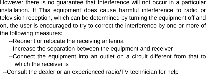 However there is no guarantee that Interference will not occur in a particular installation. If This equipment does cause harmful interference to radio or television reception, which can be determined by turning the equipment off and on, the user is encouraged to try to correct the interference by one or more of the following measures:         --Reorient or relocate the receiving antenna      --Increase the separation between the equipment and receiver      --Connect the equipment into an outlet on a circuit different from that to which the receiver is     --Consult the dealer or an experienced radio/TV technician for help 