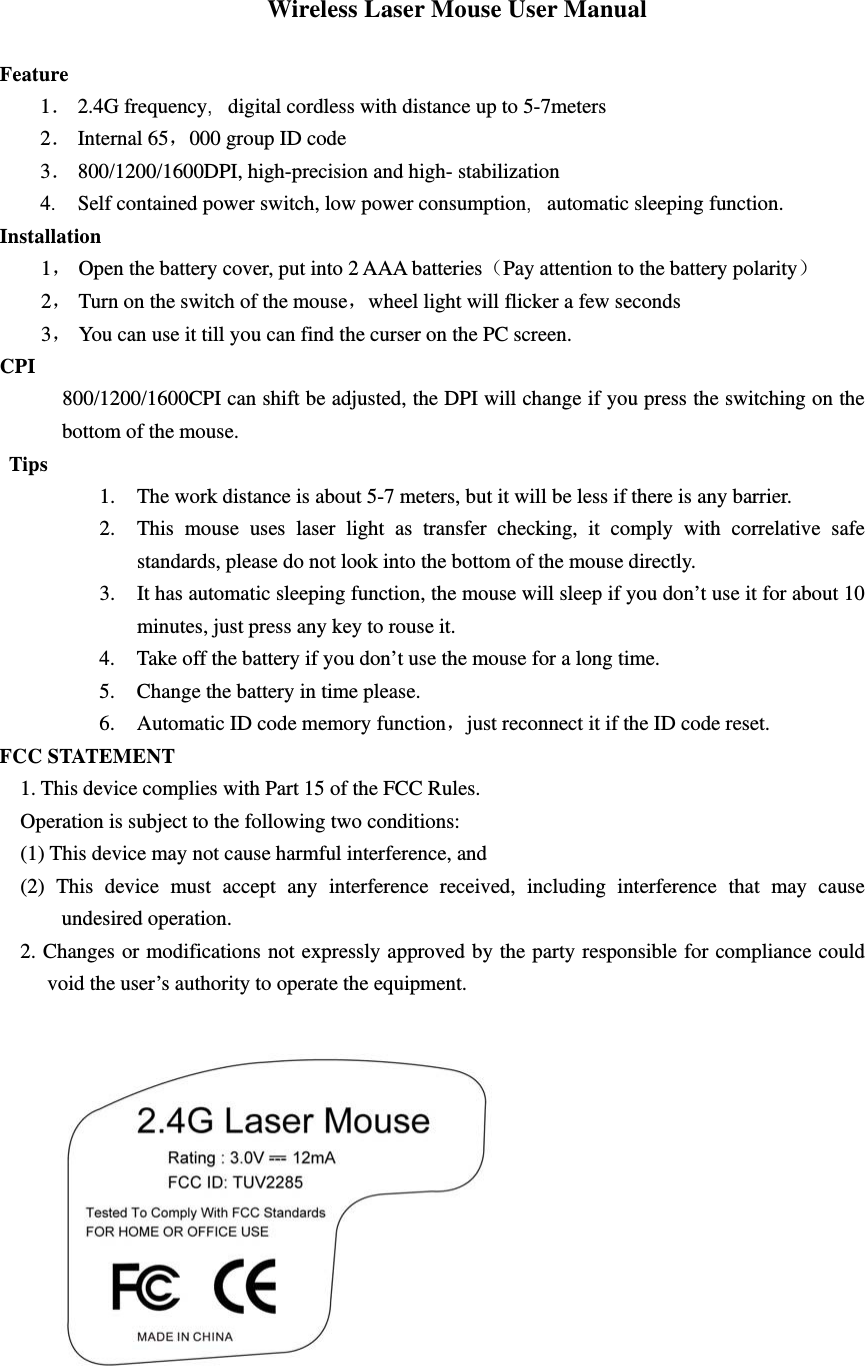 Wireless Laser Mouse User Manual  Feature 1． 2.4G frequency，digital cordless with distance up to 5-7meters   2． Internal 65，000 group ID code 3． 800/1200/1600DPI, high-precision and high- stabilization 4． Self contained power switch, low power consumption，automatic sleeping function. Installation 1， Open the battery cover, put into 2 AAA batteries（Pay attention to the battery polarity） 2， Turn on the switch of the mouse，wheel light will flicker a few seconds 3， You can use it till you can find the curser on the PC screen. CPI      800/1200/1600CPI can shift be adjusted, the DPI will change if you press the switching on the bottom of the mouse. Tips 1. The work distance is about 5-7 meters, but it will be less if there is any barrier. 2. This mouse uses laser light as transfer checking, it comply with correlative safe standards, please do not look into the bottom of the mouse directly. 3. It has automatic sleeping function, the mouse will sleep if you don’t use it for about 10 minutes, just press any key to rouse it. 4. Take off the battery if you don’t use the mouse for a long time. 5. Change the battery in time please. 6. Automatic ID code memory function，just reconnect it if the ID code reset.   FCC STATEMENT 1. This device complies with Part 15 of the FCC Rules. Operation is subject to the following two conditions: (1) This device may not cause harmful interference, and (2) This device must accept any interference received, including interference that may cause undesired operation. 2. Changes or modifications not expressly approved by the party responsible for compliance could void the user’s authority to operate the equipment.  