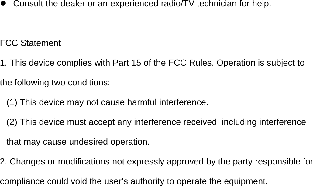   z  Consult the dealer or an experienced radio/TV technician for help.  FCC Statement 1. This device complies with Part 15 of the FCC Rules. Operation is subject to the following two conditions: (1) This device may not cause harmful interference. (2) This device must accept any interference received, including interference that may cause undesired operation. 2. Changes or modifications not expressly approved by the party responsible for compliance could void the user’s authority to operate the equipment.  