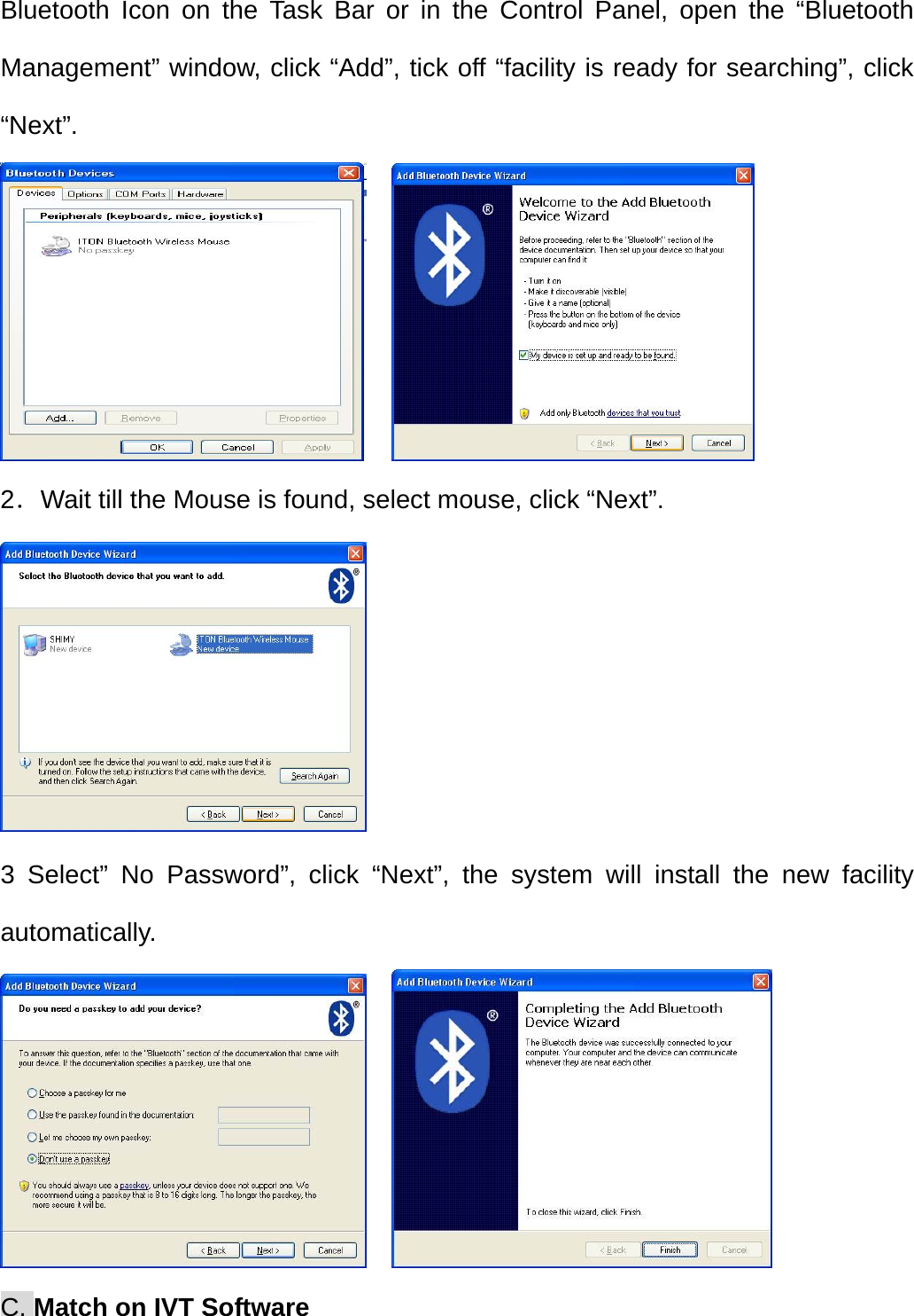   Bluetooth Icon on the Task Bar or in the Control Panel, open the “Bluetooth Management” window, click “Add”, tick off “facility is ready for searching”, click “Next”.     2．Wait till the Mouse is found, select mouse, click “Next”.  3 Select” No Password”, click “Next”, the system will install the new facility automatically.     C. Match on IVT Software 