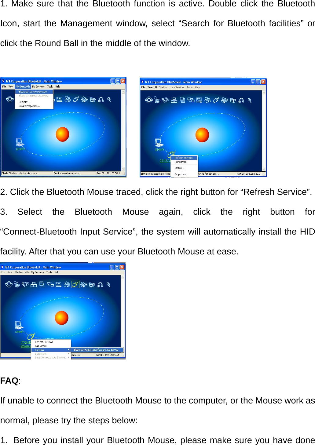   1. Make sure that the Bluetooth function is active. Double click the Bluetooth Icon, start the Management window, select “Search for Bluetooth facilities” or click the Round Ball in the middle of the window.       2. Click the Bluetooth Mouse traced, click the right button for “Refresh Service”. 3. Select the Bluetooth Mouse again, click the right button for “Connect-Bluetooth Input Service”, the system will automatically install the HID facility. After that you can use your Bluetooth Mouse at ease.    FAQ: If unable to connect the Bluetooth Mouse to the computer, or the Mouse work as normal, please try the steps below: 1.  Before you install your Bluetooth Mouse, please make sure you have done 