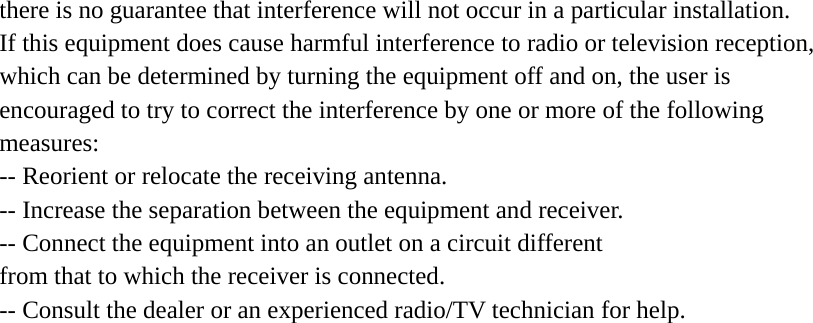 there is no guarantee that interference will not occur in a particular installation. If this equipment does cause harmful interference to radio or television reception, which can be determined by turning the equipment off and on, the user is encouraged to try to correct the interference by one or more of the following measures: -- Reorient or relocate the receiving antenna. -- Increase the separation between the equipment and receiver. -- Connect the equipment into an outlet on a circuit different from that to which the receiver is connected. -- Consult the dealer or an experienced radio/TV technician for help.  
