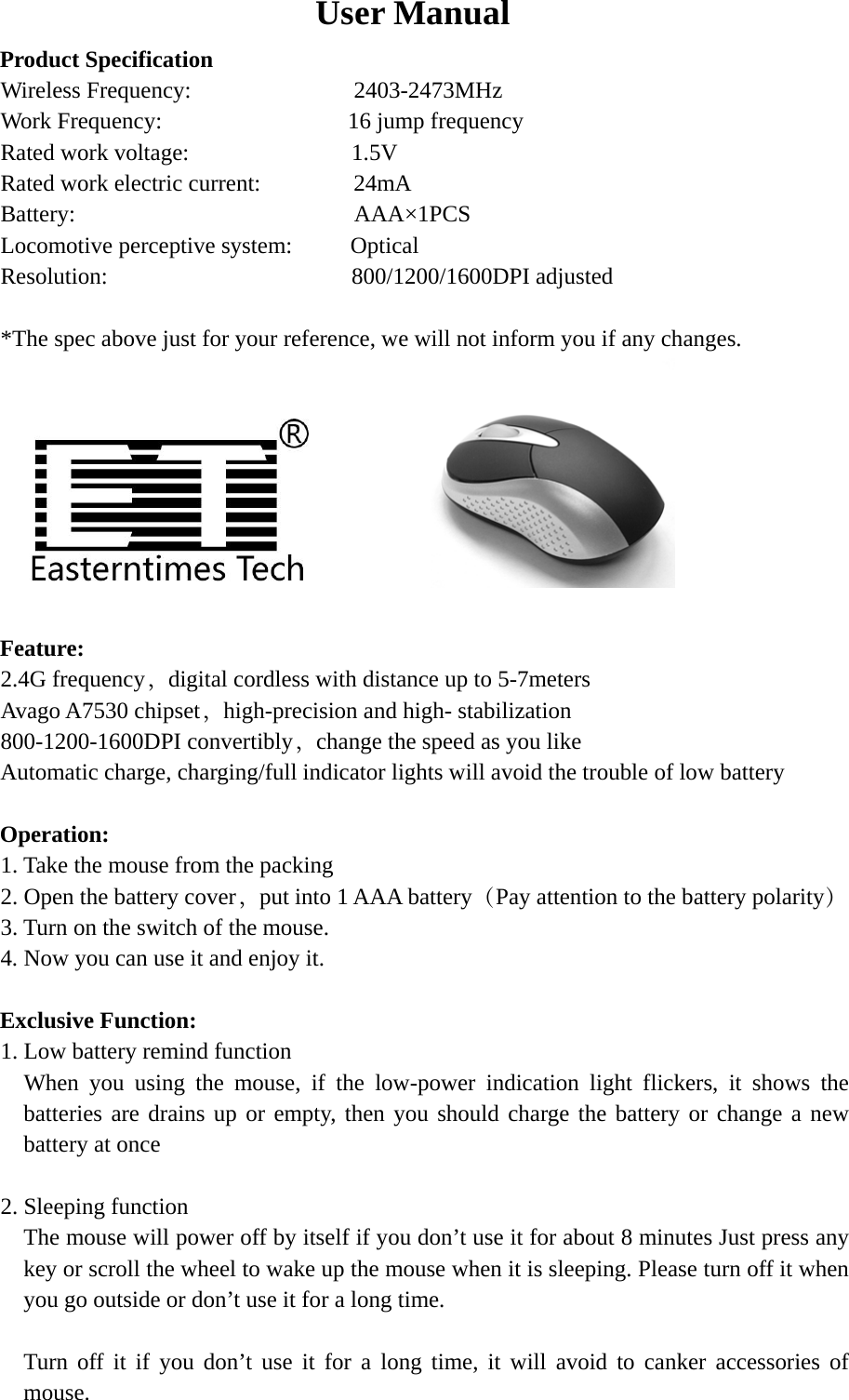 User Manual Product Specification Wireless Frequency:              2403-2473MHz Work Frequency:                16 jump frequency Rated work voltage:              1.5V Rated work electric current:        24mA Battery:                        AAA×1PCS Locomotive perceptive system:     Optical Resolution:                     800/1200/1600DPI adjusted  *The spec above just for your reference, we will not inform you if any changes.          Feature: 2.4G frequency，digital cordless with distance up to 5-7meters Avago A7530 chipset，high-precision and high- stabilization 800-1200-1600DPI convertibly，change the speed as you like Automatic charge, charging/full indicator lights will avoid the trouble of low battery  Operation: 1. Take the mouse from the packing 2. Open the battery cover，put into 1 AAA battery（Pay attention to the battery polarity） 3. Turn on the switch of the mouse. 4. Now you can use it and enjoy it.  Exclusive Function: 1. Low battery remind function   When you using the mouse, if the low-power indication light flickers, it shows the batteries are drains up or empty, then you should charge the battery or change a new battery at once  2. Sleeping function The mouse will power off by itself if you don’t use it for about 8 minutes Just press any key or scroll the wheel to wake up the mouse when it is sleeping. Please turn off it when you go outside or don’t use it for a long time.  Turn off it if you don’t use it for a long time, it will avoid to canker accessories of mouse. 