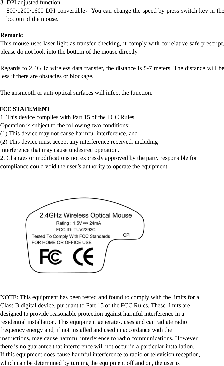  3. DPI adjusted function 800/1200/1600 DPI convertible。You can change the speed by press switch key in the bottom of the mouse.  Remark: This mouse uses laser light as transfer checking, it comply with correlative safe prescript, please do not look into the bottom of the mouse directly.  Regards to 2.4GHz wireless data transfer, the distance is 5-7 meters. The distance will be less if there are obstacles or blockage.  The unsmooth or anti-optical surfaces will infect the function.  FCC STATEMENT 1. This device complies with Part 15 of the FCC Rules. Operation is subject to the following two conditions: (1) This device may not cause harmful interference, and (2) This device must accept any interference received, including interference that may cause undesired operation. 2. Changes or modifications not expressly approved by the party responsible for compliance could void the user’s authority to operate the equipment.                  NOTE: This equipment has been tested and found to comply with the limits for a Class B digital device, pursuant to Part 15 of the FCC Rules. These limits are designed to provide reasonable protection against harmful interference in a residential installation. This equipment generates, uses and can radiate radio frequency energy and, if not installed and used in accordance with the instructions, may cause harmful interference to radio communications. However, there is no guarantee that interference will not occur in a particular installation. If this equipment does cause harmful interference to radio or television reception, which can be determined by turning the equipment off and on, the user is 
