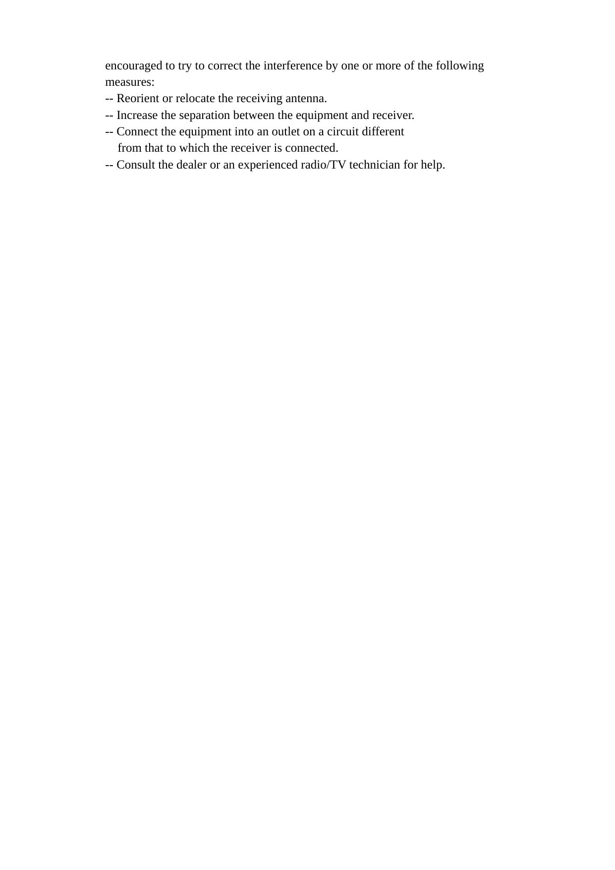 encouraged to try to correct the interference by one or more of the following measures: -- Reorient or relocate the receiving antenna. -- Increase the separation between the equipment and receiver. -- Connect the equipment into an outlet on a circuit different from that to which the receiver is connected. -- Consult the dealer or an experienced radio/TV technician for help.  