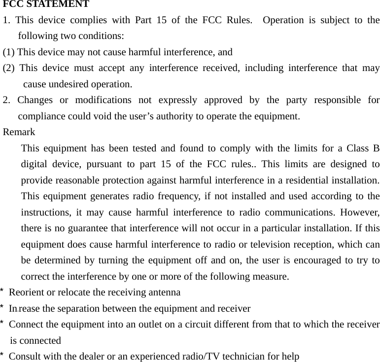 FCC STATEMENT     1. This device complies with Part 15 of the FCC Rules.  Operation is subject to the following two conditions:   (1) This device may not cause harmful interference, and     (2) This device must accept any interference received, including interference that may cause undesired operation.     2. Changes or modifications not expressly approved by the party responsible for compliance could void the user’s authority to operate the equipment. Remark This equipment has been tested and found to comply with the limits for a Class B digital device, pursuant to part 15 of the FCC rules.. This limits are designed to provide reasonable protection against harmful interference in a residential installation. This equipment generates radio frequency, if not installed and used according to the instructions, it may cause harmful interference to radio communications. However, there is no guarantee that interference will not occur in a particular installation. If this equipment does cause harmful interference to radio or television reception, which can be determined by turning the equipment off and on, the user is encouraged to try to correct the interference by one or more of the following measure. * Reorient or relocate the receiving antenna * Increase the separation between the equipment and receiver * Connect the equipment into an outlet on a circuit different from that to which the receiver is connected * Consult with the dealer or an experienced radio/TV technician for help  
