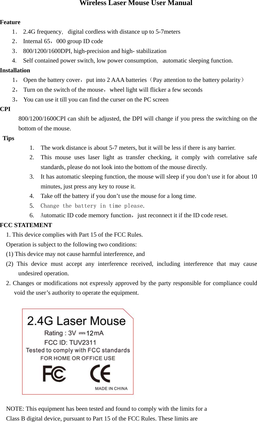 Wireless Laser Mouse User Manual  Feature 1． 2.4G frequency，digital cordless with distance up to 5-7meters   2． Internal 65，000 group ID code 3． 800/1200/1600DPI, high-precision and high- stabilization 4． Self contained power switch, low power consumption，automatic sleeping function. Installation 1， Open the battery cover，put into 2 AAA batteries（Pay attention to the battery polarity） 2， Turn on the switch of the mouse，wheel light will flicker a few seconds 3， You can use it till you can find the curser on the PC screen CPI      800/1200/1600CPI can shift be adjusted, the DPI will change if you press the switching on the bottom of the mouse. Tips 1. The work distance is about 5-7 meters, but it will be less if there is any barrier. 2. This mouse uses laser light as transfer checking, it comply with correlative safe standards, please do not look into the bottom of the mouse directly. 3. It has automatic sleeping function, the mouse will sleep if you don’t use it for about 10 minutes, just press any key to rouse it. 4. Take off the battery if you don’t use the mouse for a long time. 5. Change the battery in time please. 6. Automatic ID code memory function，just reconnect it if the ID code reset.   FCC STATEMENT 1. This device complies with Part 15 of the FCC Rules. Operation is subject to the following two conditions: (1) This device may not cause harmful interference, and (2) This device must accept any interference received, including interference that may cause undesired operation. 2. Changes or modifications not expressly approved by the party responsible for compliance could void the user’s authority to operate the equipment.    NOTE: This equipment has been tested and found to comply with the limits for a Class B digital device, pursuant to Part 15 of the FCC Rules. These limits are 
