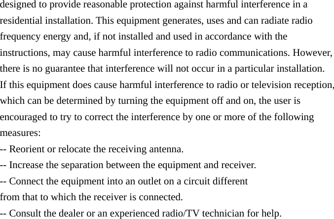 designed to provide reasonable protection against harmful interference in a residential installation. This equipment generates, uses and can radiate radio frequency energy and, if not installed and used in accordance with the instructions, may cause harmful interference to radio communications. However, there is no guarantee that interference will not occur in a particular installation. If this equipment does cause harmful interference to radio or television reception, which can be determined by turning the equipment off and on, the user is encouraged to try to correct the interference by one or more of the following measures: -- Reorient or relocate the receiving antenna. -- Increase the separation between the equipment and receiver. -- Connect the equipment into an outlet on a circuit different from that to which the receiver is connected. -- Consult the dealer or an experienced radio/TV technician for help. 