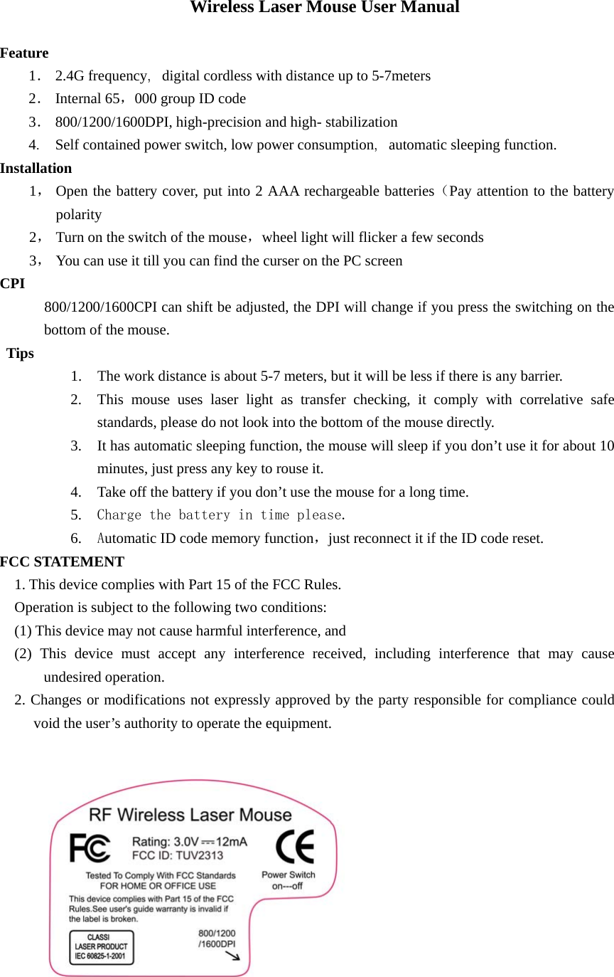 Wireless Laser Mouse User Manual  Feature 1． 2.4G frequency，digital cordless with distance up to 5-7meters 2． Internal 65，000 group ID code 3． 800/1200/1600DPI, high-precision and high- stabilization 4． Self contained power switch, low power consumption，automatic sleeping function. Installation 1， Open the battery cover, put into 2 AAA rechargeable batteries（Pay attention to the battery polarity 2， Turn on the switch of the mouse，wheel light will flicker a few seconds 3， You can use it till you can find the curser on the PC screen CPI      800/1200/1600CPI can shift be adjusted, the DPI will change if you press the switching on the bottom of the mouse. Tips 1. The work distance is about 5-7 meters, but it will be less if there is any barrier. 2. This mouse uses laser light as transfer checking, it comply with correlative safe standards, please do not look into the bottom of the mouse directly. 3. It has automatic sleeping function, the mouse will sleep if you don’t use it for about 10 minutes, just press any key to rouse it. 4. Take off the battery if you don’t use the mouse for a long time. 5. Charge the battery in time please. 6. Automatic ID code memory function，just reconnect it if the ID code reset.   FCC STATEMENT 1. This device complies with Part 15 of the FCC Rules. Operation is subject to the following two conditions: (1) This device may not cause harmful interference, and (2) This device must accept any interference received, including interference that may cause undesired operation. 2. Changes or modifications not expressly approved by the party responsible for compliance could void the user’s authority to operate the equipment.    