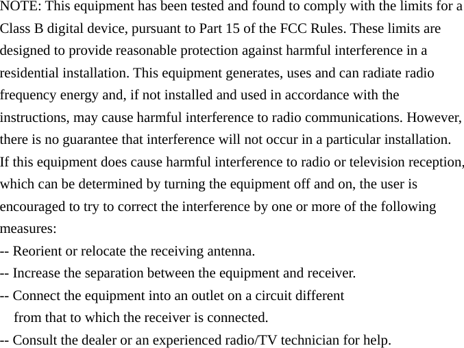 NOTE: This equipment has been tested and found to comply with the limits for a Class B digital device, pursuant to Part 15 of the FCC Rules. These limits are designed to provide reasonable protection against harmful interference in a residential installation. This equipment generates, uses and can radiate radio frequency energy and, if not installed and used in accordance with the instructions, may cause harmful interference to radio communications. However, there is no guarantee that interference will not occur in a particular installation. If this equipment does cause harmful interference to radio or television reception, which can be determined by turning the equipment off and on, the user is encouraged to try to correct the interference by one or more of the following measures: -- Reorient or relocate the receiving antenna. -- Increase the separation between the equipment and receiver. -- Connect the equipment into an outlet on a circuit different from that to which the receiver is connected. -- Consult the dealer or an experienced radio/TV technician for help. 