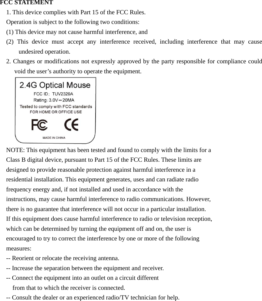 FCC STATEMENT 1. This device complies with Part 15 of the FCC Rules. Operation is subject to the following two conditions: (1) This device may not cause harmful interference, and (2) This device must accept any interference received, including interference that may cause undesired operation. 2. Changes or modifications not expressly approved by the party responsible for compliance could void the user’s authority to operate the equipment.  NOTE: This equipment has been tested and found to comply with the limits for a Class B digital device, pursuant to Part 15 of the FCC Rules. These limits are designed to provide reasonable protection against harmful interference in a residential installation. This equipment generates, uses and can radiate radio frequency energy and, if not installed and used in accordance with the instructions, may cause harmful interference to radio communications. However, there is no guarantee that interference will not occur in a particular installation. If this equipment does cause harmful interference to radio or television reception, which can be determined by turning the equipment off and on, the user is encouraged to try to correct the interference by one or more of the following measures: -- Reorient or relocate the receiving antenna. -- Increase the separation between the equipment and receiver. -- Connect the equipment into an outlet on a circuit different from that to which the receiver is connected. -- Consult the dealer or an experienced radio/TV technician for help.  