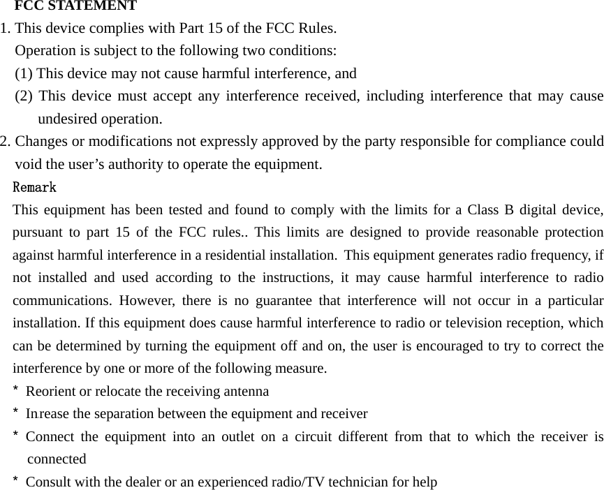 FCC STATEMENT   1. This device complies with Part 15 of the FCC Rules.   Operation is subject to the following two conditions:   (1) This device may not cause harmful interference, and   (2) This device must accept any interference received, including interference that may cause undesired operation.   2. Changes or modifications not expressly approved by the party responsible for compliance could void the user’s authority to operate the equipment. Remark This equipment has been tested and found to comply with the limits for a Class B digital device, pursuant to part 15 of the FCC rules.. This limits are designed to provide reasonable protection against harmful interference in a residential installation. This equipment generates radio frequency, if not installed and used according to the instructions, it may cause harmful interference to radio communications. However, there is no guarantee that interference will not occur in a particular installation. If this equipment does cause harmful interference to radio or television reception, which can be determined by turning the equipment off and on, the user is encouraged to try to correct the interference by one or more of the following measure. * Reorient or relocate the receiving antenna * Increase the separation between the equipment and receiver * Connect the equipment into an outlet on a circuit different from that to which the receiver is connected * Consult with the dealer or an experienced radio/TV technician for help  