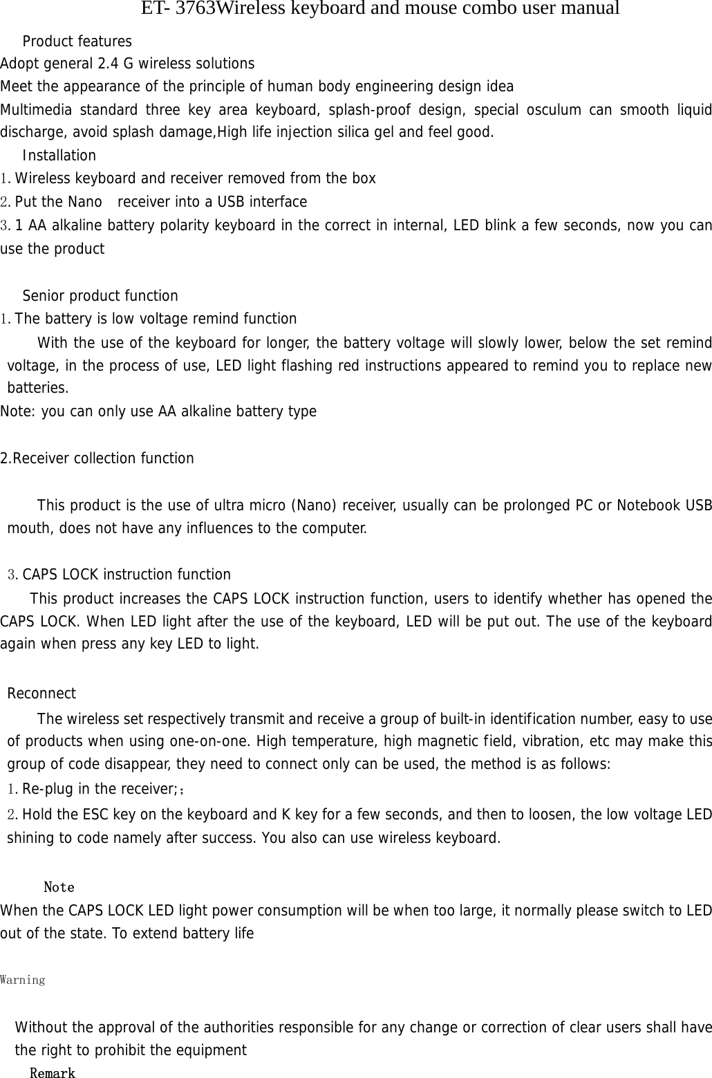             ET- 3763Wireless keyboard and mouse combo user manual Product features Adopt general 2.4 G wireless solutions Meet the appearance of the principle of human body engineering design idea   Multimedia standard three key area keyboard, splash-proof design, special osculum can smooth liquid discharge, avoid splash damage,High life injection silica gel and feel good. Installation 1.Wireless keyboard and receiver removed from the box  2.Put the Nano  receiver into a USB interface 3.1 AA alkaline battery polarity keyboard in the correct in internal, LED blink a few seconds, now you can use the product  Senior product function 1.The battery is low voltage remind function With the use of the keyboard for longer, the battery voltage will slowly lower, below the set remind voltage, in the process of use, LED light flashing red instructions appeared to remind you to replace new batteries. Note: you can only use AA alkaline battery type  2.Receiver collection function  This product is the use of ultra micro (Nano) receiver, usually can be prolonged PC or Notebook USB mouth, does not have any influences to the computer.   3.CAPS LOCK instruction function This product increases the CAPS LOCK instruction function, users to identify whether has opened the CAPS LOCK. When LED light after the use of the keyboard, LED will be put out. The use of the keyboard again when press any key LED to light.  Reconnect     The wireless set respectively transmit and receive a group of built-in identification number, easy to use of products when using one-on-one. High temperature, high magnetic field, vibration, etc may make this group of code disappear, they need to connect only can be used, the method is as follows: 1.Re-plug in the receiver;； 2.Hold the ESC key on the keyboard and K key for a few seconds, and then to loosen, the low voltage LED shining to code namely after success. You also can use wireless keyboard.  Note When the CAPS LOCK LED light power consumption will be when too large, it normally please switch to LED out of the state. To extend battery life  Warning    Without the approval of the authorities responsible for any change or correction of clear users shall have the right to prohibit the equipment Remark 