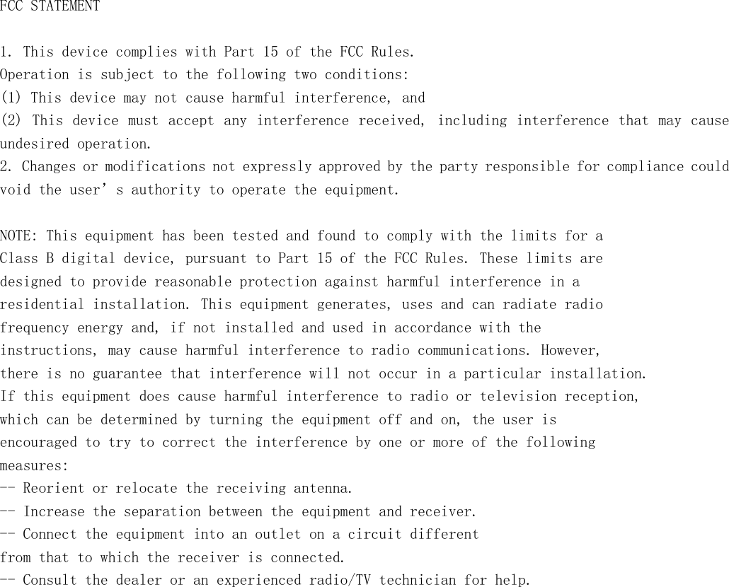       FCC STATEMENT  1. This device complies with Part 15 of the FCC Rules. Operation is subject to the following two conditions: (1) This device may not cause harmful interference, and (2) This device  must  accept any interference  received, including interference  that  may cause undesired operation. 2. Changes or modifications not expressly approved by the party responsible for compliance could void the user’s authority to operate the equipment.  NOTE: This equipment has been tested and found to comply with the limits for a Class B digital device, pursuant to Part 15 of the FCC Rules. These limits are designed to provide reasonable protection against harmful interference in a residential installation. This equipment generates, uses and can radiate radio frequency energy and, if not installed and used in accordance with the instructions, may cause harmful interference to radio communications. However, there is no guarantee that interference will not occur in a particular installation. If this equipment does cause harmful interference to radio or television reception, which can be determined by turning the equipment off and on, the user is encouraged to try to correct the interference by one or more of the following measures: -- Reorient or relocate the receiving antenna. -- Increase the separation between the equipment and receiver. -- Connect the equipment into an outlet on a circuit different from that to which the receiver is connected. -- Consult the dealer or an experienced radio/TV technician for help.   