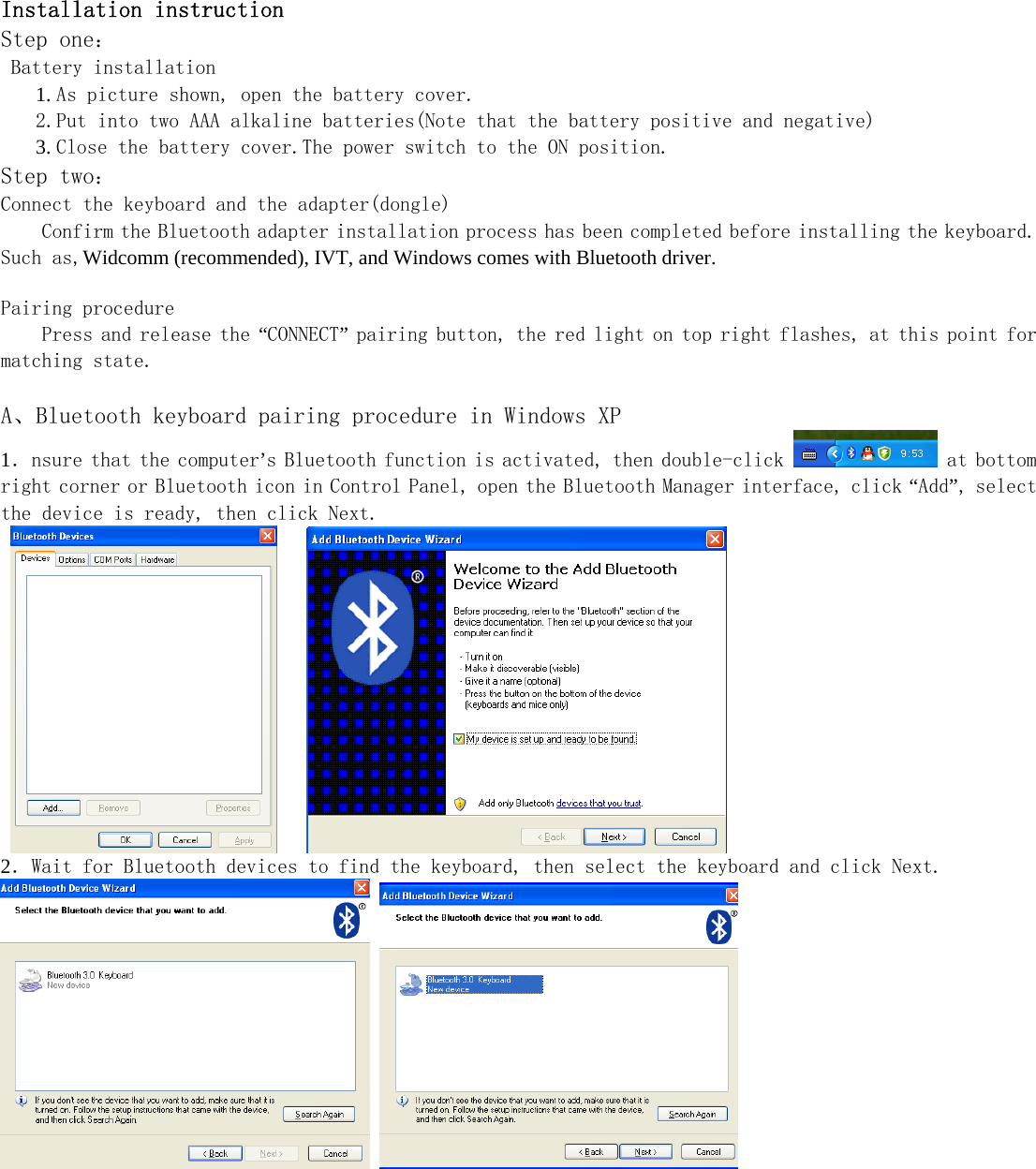      Installation instruction Step one： Battery installation  1. As picture shown, open the battery cover.  2.Put into two AAA alkaline batteries(Note that the battery positive and negative)  3. Close the battery cover.The power switch to the ON position. Step two： Connect the keyboard and the adapter(dongle) Confirm the Bluetooth adapter installation process has been completed before installing the keyboard. Such as,Widcomm (recommended), IVT, and Windows comes with Bluetooth driver.  Pairing procedure Press and release the “CONNECT” pairing button, the red light on top right flashes, at this point for matching state.   A、Bluetooth keyboard pairing procedure in Windows XP 1．nsure that the computer’s Bluetooth function is activated, then double-click   at bottom right corner or Bluetooth icon in Control Panel, open the Bluetooth Manager interface, click “Add”, select the device is ready, then click Next.       2．Wait for Bluetooth devices to find the keyboard, then select the keyboard and click Next.        