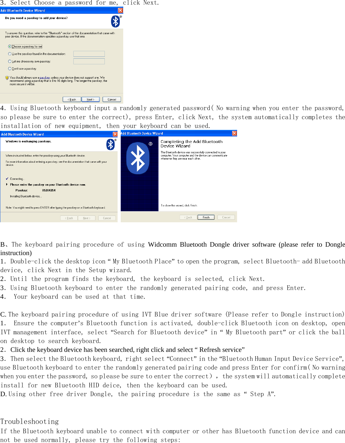   3．Select Choose a password for me, click Next.   4．Using Bluetooth keyboard input a randomly generated password( No warning when you enter the password, so please be sure to enter the correct), press Enter, click Next, the system automatically completes the installation of new equipment, then your keyboard can be used.       B、The keyboard pairing procedure of using Widcomm Bluetooth Dongle driver software (please refer to Dongle instruction) 1．Double-click the desktop icon “ My Bluetooth Place” to open the program, select Bluetooth- add Bluetooth device, click Next in the Setup wizard. 2．Until the program finds the keyboard, the keyboard is selected, click Next. 3．Using Bluetooth keyboard to enter the randomly generated pairing code, and press Enter. 4． Your keyboard can be used at that time.  C. The keyboard pairing procedure of using IVT Blue driver software (Please refer to Dongle instruction) 1． Ensure the computer’s Bluetooth function is activated, double-click Bluetooth icon on desktop, open IVT management interface, select “Search for Bluetooth device” in “ My Bluetooth part” or click the ball on desktop to search keyboard.  2．Click the keyboard device has been searched, right click and select “ Refresh service” 3．Then select the Bluetooth keyboard, right select “Connect” in the “Bluetooth Human Input Device Service”, use Bluetooth keyboard to enter the randomly generated pairing code and press Enter for confirm( No warning when you enter the password, so please be sure to enter the correct），the system will automatically complete install for new Bluetooth HID deice, then the keyboard can be used. D. Using other free driver Dongle, the pairing procedure is the same as “ Step A”.   Troubleshooting If the Bluetooth keyboard unable to connect with computer or other has Bluetooth function device and can not be used normally, please try the following steps: 