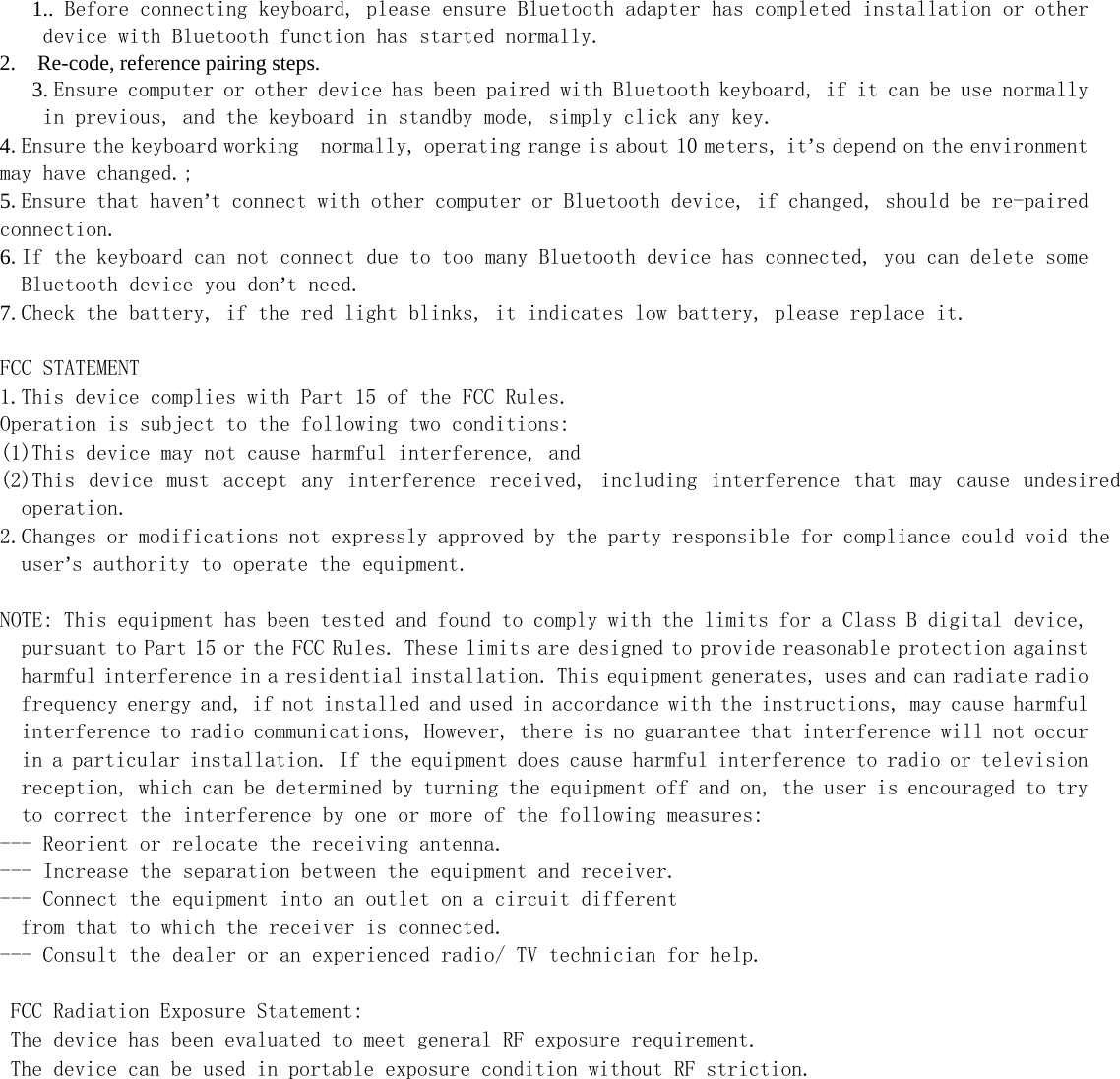   1.. Before connecting keyboard, please ensure Bluetooth adapter has completed installation or other device with Bluetooth function has started normally. 2.    Re-code, reference pairing steps. 3. Ensure computer or other device has been paired with Bluetooth keyboard, if it can be use normally in previous, and the keyboard in standby mode, simply click any key. 4.Ensure the keyboard working  normally, operating range is about 10 meters, it’s depend on the environment may have changed.; 5.Ensure that haven’t connect with other computer or Bluetooth device, if changed, should be re-paired connection. 6.If the keyboard can not connect due to too many Bluetooth device has connected, you can delete some Bluetooth device you don’t need. 7.Check the battery, if the red light blinks, it indicates low battery, please replace it.  FCC STATEMENT 1.This device complies with Part 15 of the FCC Rules. Operation is subject to the following two conditions: (1)This device may not cause harmful interference, and (2)This  device  must  accept  any  interference  received,  including  interference  that  may  cause  undesired operation. 2.Changes or modifications not expressly approved by the party responsible for compliance could void the user’s authority to operate the equipment.  NOTE: This equipment has been tested and found to comply with the limits for a Class B digital device, pursuant to Part 15 or the FCC Rules. These limits are designed to provide reasonable protection against harmful interference in a residential installation. This equipment generates, uses and can radiate radio frequency energy and, if not installed and used in accordance with the instructions, may cause harmful interference to radio communications, However, there is no guarantee that interference will not occur in a particular installation. If the equipment does cause harmful interference to radio or television reception, which can be determined by turning the equipment off and on, the user is encouraged to try to correct the interference by one or more of the following measures: --- Reorient or relocate the receiving antenna. --- Increase the separation between the equipment and receiver. --- Connect the equipment into an outlet on a circuit different   from that to which the receiver is connected. --- Consult the dealer or an experienced radio/ TV technician for help.   FCC Radiation Exposure Statement:  The device has been evaluated to meet general RF exposure requirement.    The device can be used in portable exposure condition without RF striction.   