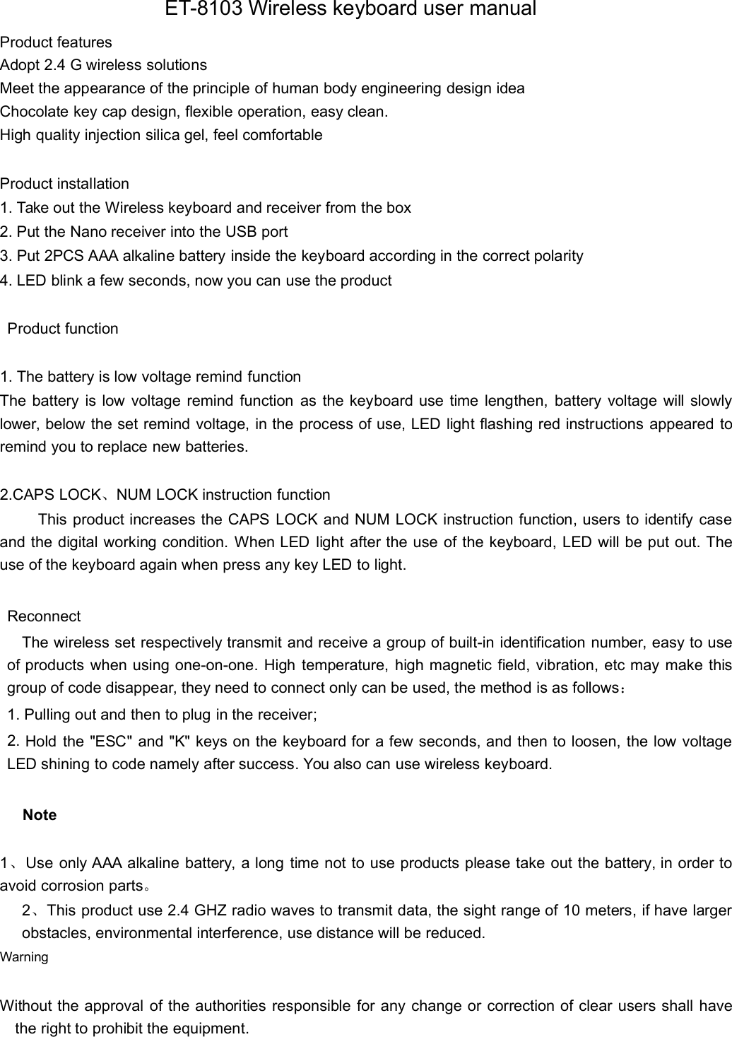ET-8103 Wireless keyboard user manualProduct featuresAdopt 2.4 G wireless solutionsMeet the appearance of the principle of human body engineering design ideaChocolate key cap design, flexible operation, easy clean.High quality injection silica gel, feel comfortableProduct installation1. Take out the Wireless keyboard and receiver from the box2. Put the Nano receiver into the USB port3. Put 2PCS AAA alkaline battery inside the keyboard according in the correct polarity4. LED blink a few seconds, now you can use the productProduct function1. The battery is low voltage remind functionThe battery is low voltage remind function as the keyboard use time lengthen, battery voltage will slowlylower, below the set remind voltage, in the process of use, LED light flashing red instructions appeared toremind you to replace new batteries.2.CAPS LOCK、NUM LOCK instruction functionThis product increases the CAPS LOCK and NUM LOCK instruction function, users to identify caseand the digital working condition. When LED light after the use of the keyboard, LED will be put out. Theuse of the keyboard again when press any key LED to light.ReconnectThe wireless set respectively transmit and receive a group of built-in identification number, easy to useof products when using one-on-one. High temperature, high magnetic field, vibration, etc may make thisgroup of code disappear, they need to connect only can be used, the method is as follows：1. Pulling out and then to plug in the receiver;2. Hold the &quot;ESC&quot; and &quot;K&quot; keys on the keyboard for a few seconds, and then to loosen, the low voltageLED shining to code namely after success. You also can use wireless keyboard.Note1、Use only AAA alkaline battery, a long time not to use products please take out the battery, in order toavoid corrosion parts。2、This product use 2.4 GHZ radio waves to transmit data, the sight range of 10 meters, if have largerobstacles, environmental interference, use distance will be reduced.WarningWithout the approval of the authorities responsible for any change or correction of clear users shall havethe right to prohibit the equipment.