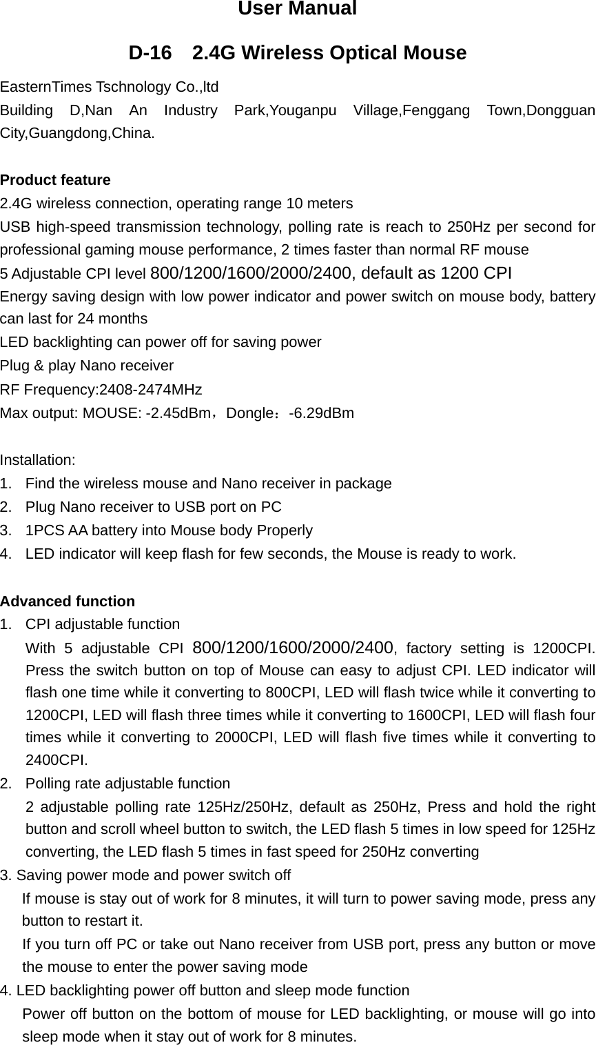  User Manual D-16    2.4G Wireless Optical Mouse   EasternTimes Tschnology Co.,ltd Building D,Nan An Industry Park,Youganpu Village,Fenggang Town,Dongguan City,Guangdong,China.  Product feature 2.4G wireless connection, operating range 10 meters USB high-speed transmission technology, polling rate is reach to 250Hz per second for professional gaming mouse performance, 2 times faster than normal RF mouse 5 Adjustable CPI level 800/1200/1600/2000/2400, default as 1200 CPI     Energy saving design with low power indicator and power switch on mouse body, battery can last for 24 months LED backlighting can power off for saving power Plug &amp; play Nano receiver   RF Frequency:2408-2474MHz Max output: MOUSE: -2.45dBm，Dongle：-6.29dBm  Installation: 1.  Find the wireless mouse and Nano receiver in package 2.  Plug Nano receiver to USB port on PC     3.  1PCS AA battery into Mouse body Properly 4.  LED indicator will keep flash for few seconds, the Mouse is ready to work.  Advanced function 1.  CPI adjustable function With 5 adjustable CPI 800/1200/1600/2000/2400, factory setting is 1200CPI. Press the switch button on top of Mouse can easy to adjust CPI. LED indicator will flash one time while it converting to 800CPI, LED will flash twice while it converting to 1200CPI, LED will flash three times while it converting to 1600CPI, LED will flash four times while it converting to 2000CPI, LED will flash five times while it converting to 2400CPI. 2.  Polling rate adjustable function 2 adjustable polling rate 125Hz/250Hz, default as 250Hz, Press and hold the right button and scroll wheel button to switch, the LED flash 5 times in low speed for 125Hz converting, the LED flash 5 times in fast speed for 250Hz converting 3. Saving power mode and power switch off   If mouse is stay out of work for 8 minutes, it will turn to power saving mode, press any button to restart it.   If you turn off PC or take out Nano receiver from USB port, press any button or move the mouse to enter the power saving mode 4. LED backlighting power off button and sleep mode function          Power off button on the bottom of mouse for LED backlighting, or mouse will go into sleep mode when it stay out of work for 8 minutes.     