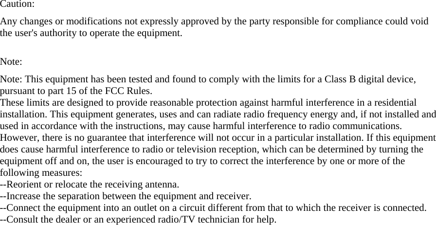 Caution: Any changes or modifications not expressly approved by the party responsible for compliance could void the user&apos;s authority to operate the equipment.  Note:  Note: This equipment has been tested and found to comply with the limits for a Class B digital device, pursuant to part 15 of the FCC Rules. These limits are designed to provide reasonable protection against harmful interference in a residential installation. This equipment generates, uses and can radiate radio frequency energy and, if not installed and used in accordance with the instructions, may cause harmful interference to radio communications. However, there is no guarantee that interference will not occur in a particular installation. If this equipment does cause harmful interference to radio or television reception, which can be determined by turning the equipment off and on, the user is encouraged to try to correct the interference by one or more of the following measures: --Reorient or relocate the receiving antenna. --Increase the separation between the equipment and receiver. --Connect the equipment into an outlet on a circuit different from that to which the receiver is connected. --Consult the dealer or an experienced radio/TV technician for help.   
