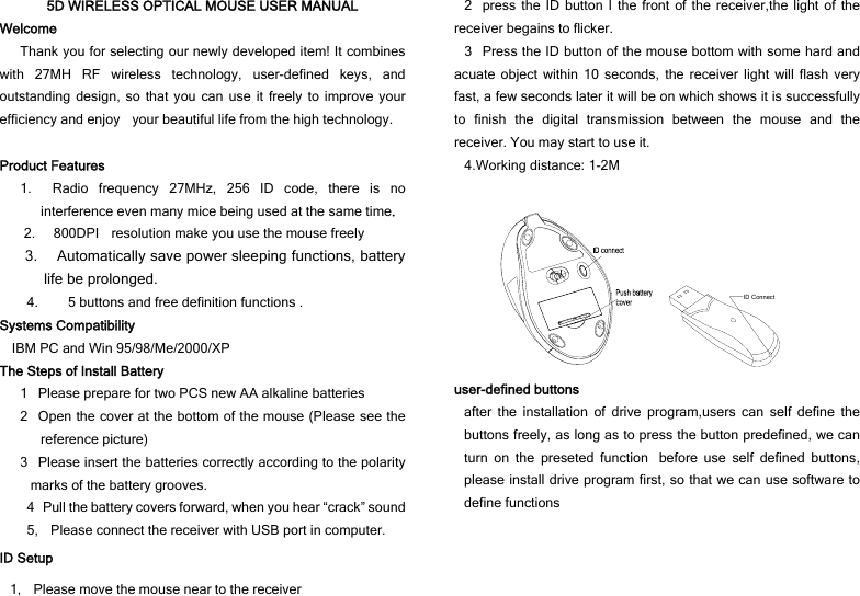 5D WIRELESS OPTICAL MOUSE USER MANUAL Welcome Thank you for selecting our newly developed item! It combines with 27MH RF wireless technology, user-defined keys, and outstanding design, so that you can use it freely to improve your efficiency and enjoy    your beautiful life from the high technology.  Product Features 1.  Radio frequency 27MHz, 256 ID code, there is no interference even many mice being used at the same time.     2.   800DPI  resolution make you use the mouse freely   3.     Automatically save power sleeping functions, battery life be prolonged. 4. 5 buttons and free definition functions . Systems Compatibility     IBM PC and Win 95/98/Me/2000/XP The Steps of Install Battery 1Please prepare for two PCS new AA alkaline batteries 2Open the cover at the bottom of the mouse (Please see the reference picture) 3Please insert the batteries correctly according to the polarity marks of the battery grooves. 4Pull the battery covers forward, when you hear “crack” sound 5,    Please connect the receiver with USB port in computer. ID Setup 1,    Please move the mouse near to the receiver 2press the ID button I the front of the receiver,the light of the receiver begains to flicker. 3Press the ID button of the mouse bottom with some hard and acuate object within 10 seconds, the receiver light will flash very fast, a few seconds later it will be on which shows it is successfully to finish the digital transmission between the mouse and the receiver. You may start to use it. 4.Working distance: 1-2M   ID Connect user-defined buttons after the installation of drive program,users can self define the buttons freely, as long as to press the button predefined, we can turn on the preseted functionbefore use self defined buttons, please install drive program first, so that we can use software to define functions 