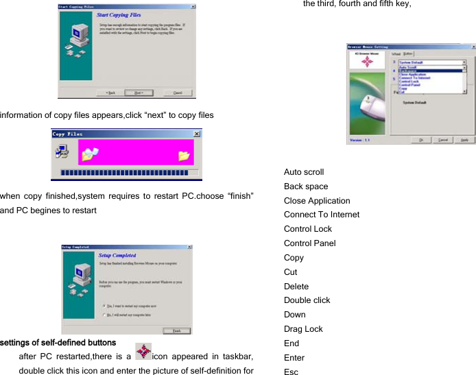  information of copy files appears,click “next” to copy files  when copy finished,system requires to restart PC.choose “finish” and PC begines to restart    settings of self-defined buttons after PC restarted,there is a  icon appeared in taskbar, double click this icon and enter the picture of self-definition for the third, fourth and fifth key,     Auto scroll              Back space              Close Application        Connect To Internet       Control Lock            Control Panel            Copy                  Cut                  Delete                 Double click            Down                 Drag Lock              End                   Enter                  Esc                   