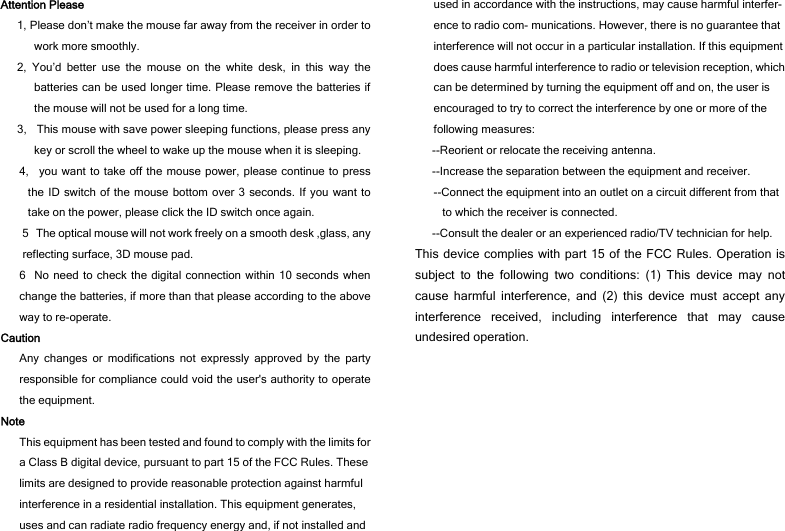 Attention Please 1, Please don’t make the mouse far away from the receiver in order to work more smoothly. 2, You’d better use the mouse on the white desk, in this way the batteries can be used longer time. Please remove the batteries if the mouse will not be used for a long time.   3,    This mouse with save power sleeping functions, please press any key or scroll the wheel to wake up the mouse when it is sleeping. 4,  you want to take off the mouse power, please continue to press the ID switch of the mouse bottom over 3 seconds. If you want to take on the power, please click the ID switch once again. 5The optical mouse will not work freely on a smooth desk ,glass, any reflecting surface, 3D mouse pad. 6No need to check the digital connection within 10 seconds when change the batteries, if more than that please according to the above way to re-operate. Caution Any changes or modifications not expressly approved by the party responsible for compliance could void the user&apos;s authority to operate the equipment. Note This equipment has been tested and found to comply with the limits for a Class B digital device, pursuant to part 15 of the FCC Rules. These limits are designed to provide reasonable protection against harmful interference in a residential installation. This equipment generates, uses and can radiate radio frequency energy and, if not installed and used in accordance with the instructions, may cause harmful interfer- ence to radio com- munications. However, there is no guarantee that interference will not occur in a particular installation. If this equipment does cause harmful interference to radio or television reception, which can be determined by turning the equipment off and on, the user is encouraged to try to correct the interference by one or more of the following measures: --Reorient or relocate the receiving antenna. --Increase the separation between the equipment and receiver. --Connect the equipment into an outlet on a circuit different from that to which the receiver is connected. --Consult the dealer or an experienced radio/TV technician for help. This device complies with part 15 of the FCC Rules. Operation is subject to the following two conditions: (1) This device may not cause harmful interference, and (2) this device must accept any interference received, including interference that may cause undesired operation.   