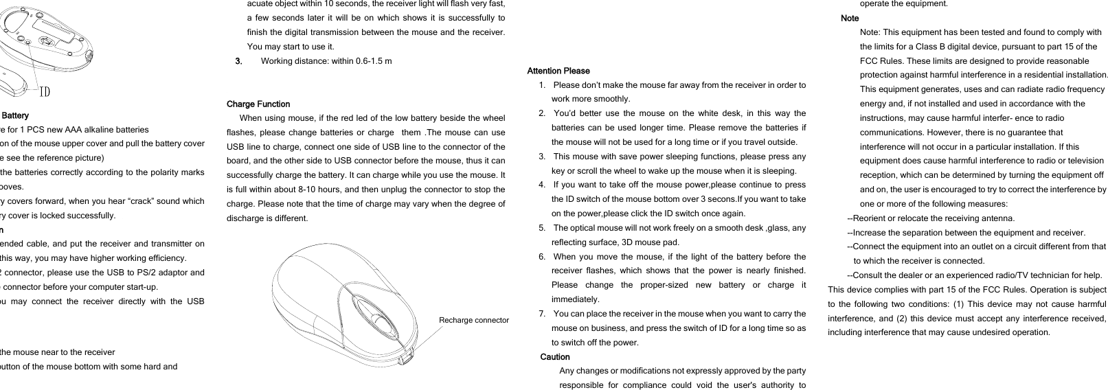 Battery re for 1 PCS new AAA alkaline batteries on of the mouse upper cover and pull the battery cover e see the reference picture) the batteries correctly according to the polarity marks ooves. ry covers forward, when you hear “crack” sound which ry cover is locked successfully. n ended cable, and put the receiver and transmitter on this way, you may have higher working efficiency. 2 connector, please use the USB to PS/2 adaptor and e connector before your computer start-up. ou may connect the receiver directly with the USB the mouse near to the receiver button of the mouse bottom with some hard and  acuate object within 10 seconds, the receiver light will flash very fast, a few seconds later it will be on which shows it is successfully to finish the digital transmission between the mouse and the receiver. You may start to use it. 3. Working distance: within 0.6-1.5 m   Charge Function When using mouse, if the red led of the low battery beside the wheel flashes, please change batteries or charge  them .The mouse can use USB line to charge, connect one side of USB line to the connector of the board, and the other side to USB connector before the mouse, thus it can successfully charge the battery. It can charge while you use the mouse. It is full within about 8-10 hours, and then unplug the connector to stop the charge. Please note that the time of charge may vary when the degree of discharge is different.   Recharge connector Attention Please 1.    Please don’t make the mouse far away from the receiver in order to work more smoothly. 2.  You’d better use the mouse on the white desk, in this way the batteries can be used longer time. Please remove the batteries if the mouse will not be used for a long time or if you travel outside.   3.   This mouse with save power sleeping functions, please press any key or scroll the wheel to wake up the mouse when it is sleeping. 4.  If you want to take off the mouse power,please continue to press the ID switch of the mouse bottom over 3 secons.If you want to take on the power,please click the ID switch once again. 5.    The optical mouse will not work freely on a smooth desk ,glass, any reflecting surface, 3D mouse pad. 6.  When you move the mouse, if the light of the battery before the receiver flashes, which shows that the power is nearly finished. Please change the proper-sized new battery or charge it immediately. 7.    You can place the receiver in the mouse when you want to carry the mouse on business, and press the switch of ID for a long time so as to switch off the power.   Caution Any changes or modifications not expressly approved by the party responsible for compliance could void the user&apos;s authority to operate the equipment. Note Note: This equipment has been tested and found to comply with the limits for a Class B digital device, pursuant to part 15 of the FCC Rules. These limits are designed to provide reasonable protection against harmful interference in a residential installation. This equipment generates, uses and can radiate radio frequency energy and, if not installed and used in accordance with the instructions, may cause harmful interfer- ence to radio communications. However, there is no guarantee that interference will not occur in a particular installation. If this equipment does cause harmful interference to radio or television reception, which can be determined by turning the equipment off and on, the user is encouraged to try to correct the interference by one or more of the following measures: --Reorient or relocate the receiving antenna. --Increase the separation between the equipment and receiver. --Connect the equipment into an outlet on a circuit different from that to which the receiver is connected. --Consult the dealer or an experienced radio/TV technician for help. This device complies with part 15 of the FCC Rules. Operation is subject to the following two conditions: (1) This device may not cause harmful interference, and (2) this device must accept any interference received, including interference that may cause undesired operation.  